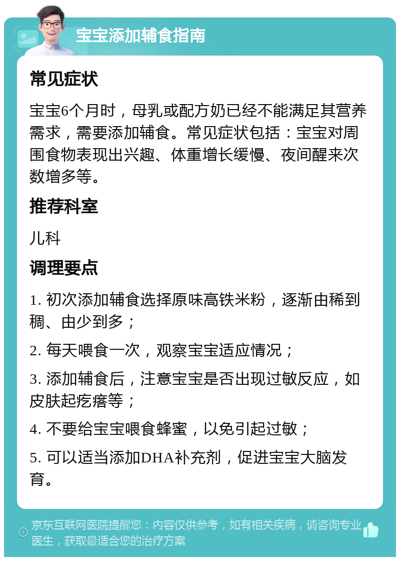 宝宝添加辅食指南 常见症状 宝宝6个月时，母乳或配方奶已经不能满足其营养需求，需要添加辅食。常见症状包括：宝宝对周围食物表现出兴趣、体重增长缓慢、夜间醒来次数增多等。 推荐科室 儿科 调理要点 1. 初次添加辅食选择原味高铁米粉，逐渐由稀到稠、由少到多； 2. 每天喂食一次，观察宝宝适应情况； 3. 添加辅食后，注意宝宝是否出现过敏反应，如皮肤起疙瘩等； 4. 不要给宝宝喂食蜂蜜，以免引起过敏； 5. 可以适当添加DHA补充剂，促进宝宝大脑发育。