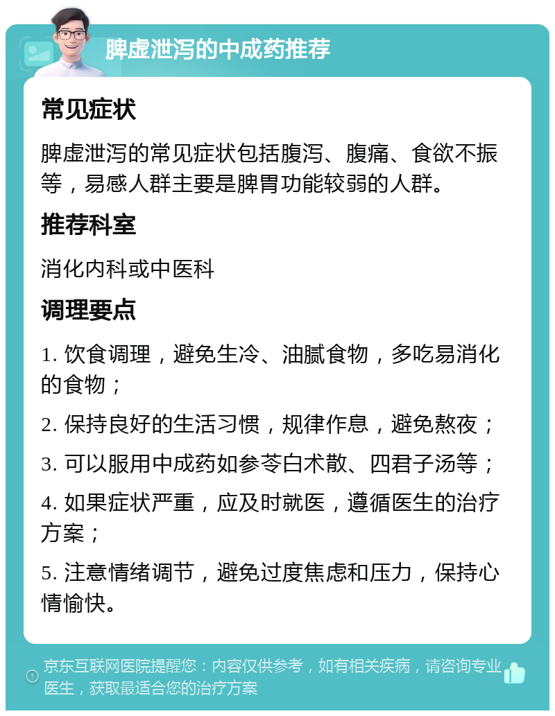 脾虚泄泻的中成药推荐 常见症状 脾虚泄泻的常见症状包括腹泻、腹痛、食欲不振等，易感人群主要是脾胃功能较弱的人群。 推荐科室 消化内科或中医科 调理要点 1. 饮食调理，避免生冷、油腻食物，多吃易消化的食物； 2. 保持良好的生活习惯，规律作息，避免熬夜； 3. 可以服用中成药如参苓白术散、四君子汤等； 4. 如果症状严重，应及时就医，遵循医生的治疗方案； 5. 注意情绪调节，避免过度焦虑和压力，保持心情愉快。