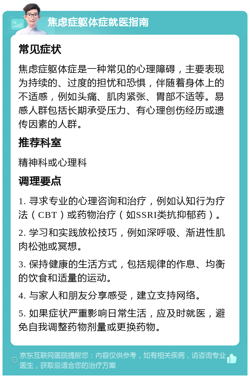 焦虑症躯体症就医指南 常见症状 焦虑症躯体症是一种常见的心理障碍，主要表现为持续的、过度的担忧和恐惧，伴随着身体上的不适感，例如头痛、肌肉紧张、胃部不适等。易感人群包括长期承受压力、有心理创伤经历或遗传因素的人群。 推荐科室 精神科或心理科 调理要点 1. 寻求专业的心理咨询和治疗，例如认知行为疗法（CBT）或药物治疗（如SSRI类抗抑郁药）。 2. 学习和实践放松技巧，例如深呼吸、渐进性肌肉松弛或冥想。 3. 保持健康的生活方式，包括规律的作息、均衡的饮食和适量的运动。 4. 与家人和朋友分享感受，建立支持网络。 5. 如果症状严重影响日常生活，应及时就医，避免自我调整药物剂量或更换药物。