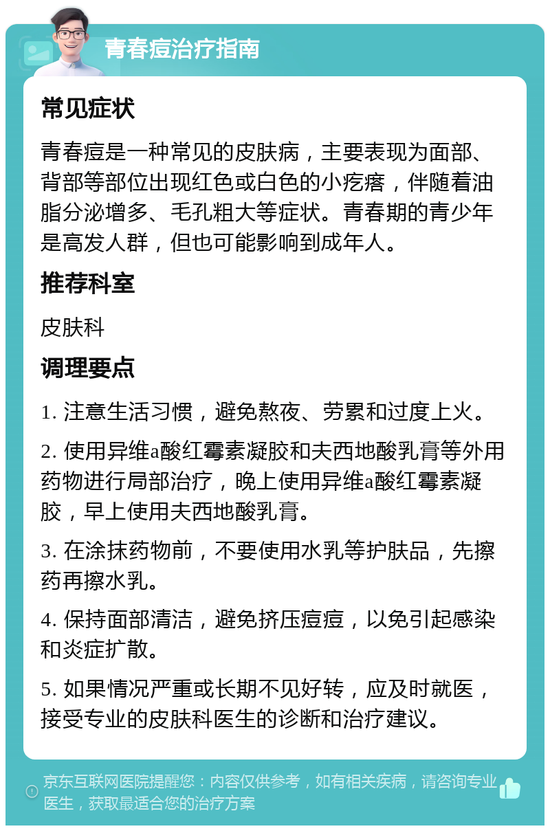 青春痘治疗指南 常见症状 青春痘是一种常见的皮肤病，主要表现为面部、背部等部位出现红色或白色的小疙瘩，伴随着油脂分泌增多、毛孔粗大等症状。青春期的青少年是高发人群，但也可能影响到成年人。 推荐科室 皮肤科 调理要点 1. 注意生活习惯，避免熬夜、劳累和过度上火。 2. 使用异维a酸红霉素凝胶和夫西地酸乳膏等外用药物进行局部治疗，晚上使用异维a酸红霉素凝胶，早上使用夫西地酸乳膏。 3. 在涂抹药物前，不要使用水乳等护肤品，先擦药再擦水乳。 4. 保持面部清洁，避免挤压痘痘，以免引起感染和炎症扩散。 5. 如果情况严重或长期不见好转，应及时就医，接受专业的皮肤科医生的诊断和治疗建议。