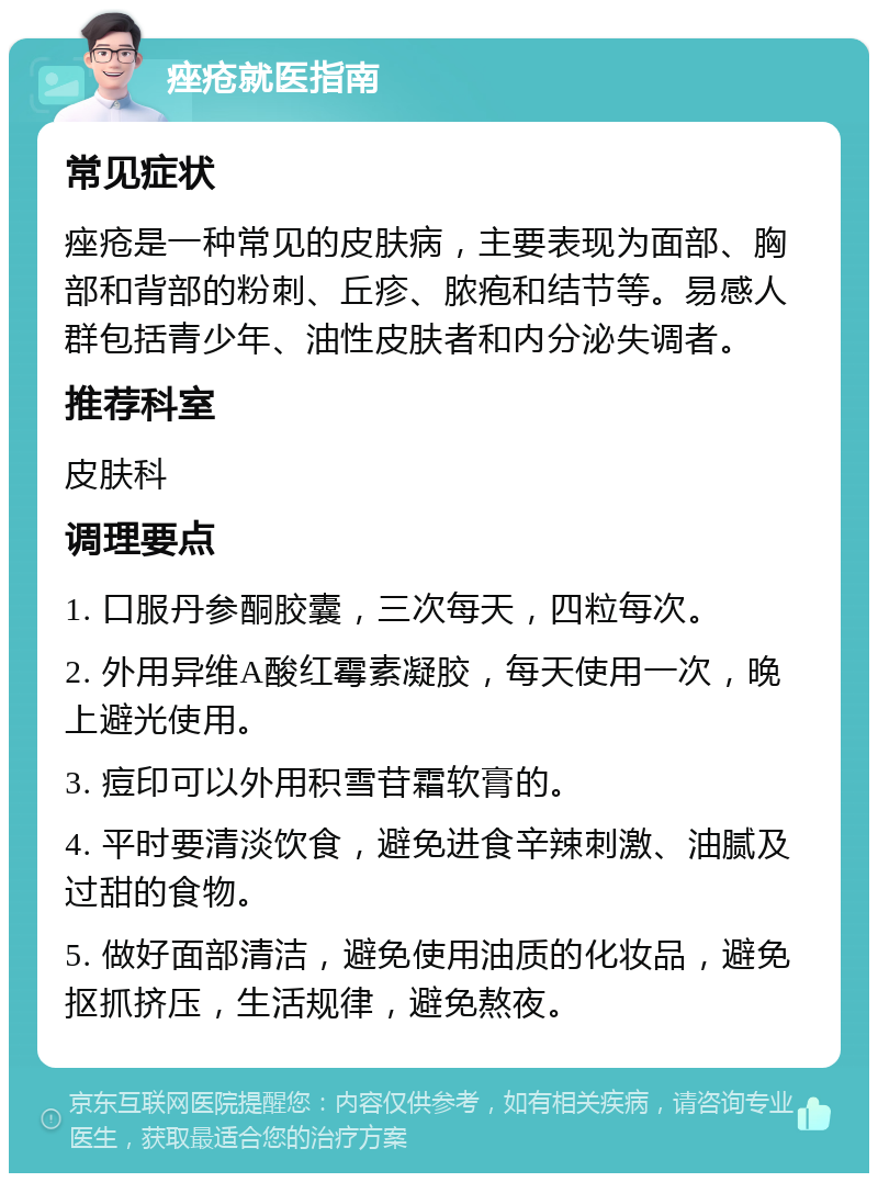 痤疮就医指南 常见症状 痤疮是一种常见的皮肤病，主要表现为面部、胸部和背部的粉刺、丘疹、脓疱和结节等。易感人群包括青少年、油性皮肤者和内分泌失调者。 推荐科室 皮肤科 调理要点 1. 口服丹参酮胶囊，三次每天，四粒每次。 2. 外用异维A酸红霉素凝胶，每天使用一次，晚上避光使用。 3. 痘印可以外用积雪苷霜软膏的。 4. 平时要清淡饮食，避免进食辛辣刺激、油腻及过甜的食物。 5. 做好面部清洁，避免使用油质的化妆品，避免抠抓挤压，生活规律，避免熬夜。