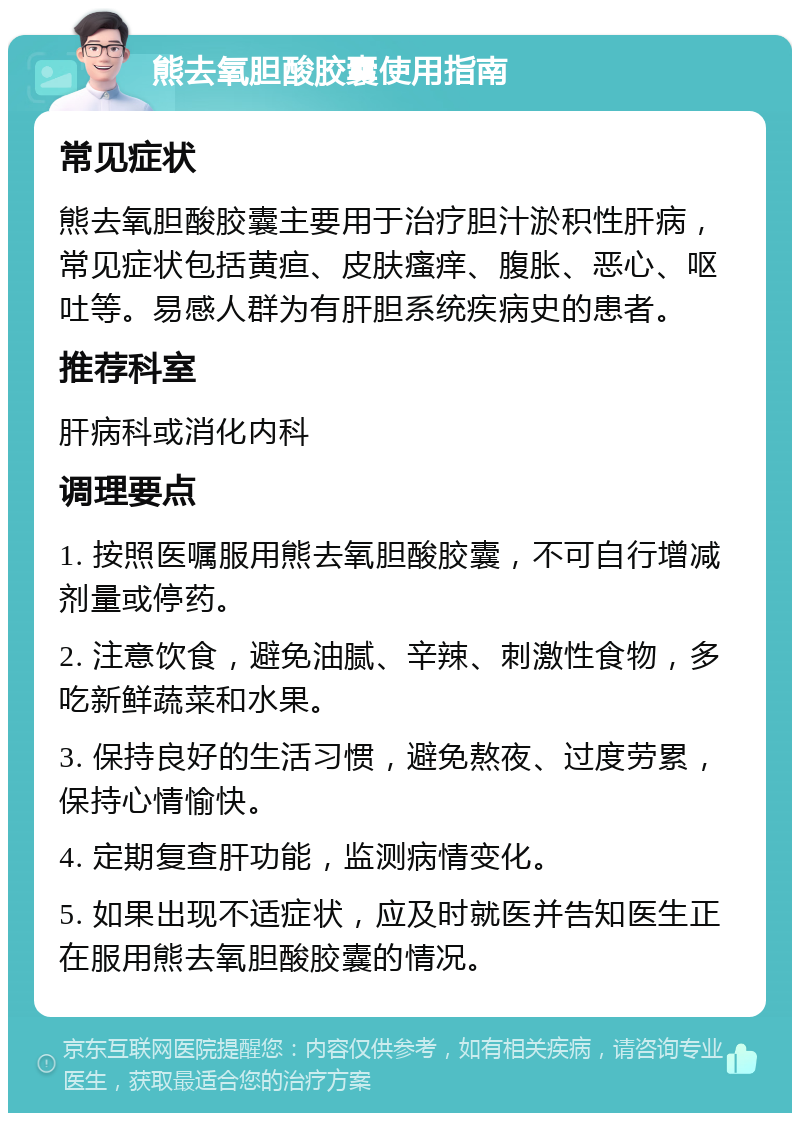 熊去氧胆酸胶囊使用指南 常见症状 熊去氧胆酸胶囊主要用于治疗胆汁淤积性肝病，常见症状包括黄疸、皮肤瘙痒、腹胀、恶心、呕吐等。易感人群为有肝胆系统疾病史的患者。 推荐科室 肝病科或消化内科 调理要点 1. 按照医嘱服用熊去氧胆酸胶囊，不可自行增减剂量或停药。 2. 注意饮食，避免油腻、辛辣、刺激性食物，多吃新鲜蔬菜和水果。 3. 保持良好的生活习惯，避免熬夜、过度劳累，保持心情愉快。 4. 定期复查肝功能，监测病情变化。 5. 如果出现不适症状，应及时就医并告知医生正在服用熊去氧胆酸胶囊的情况。