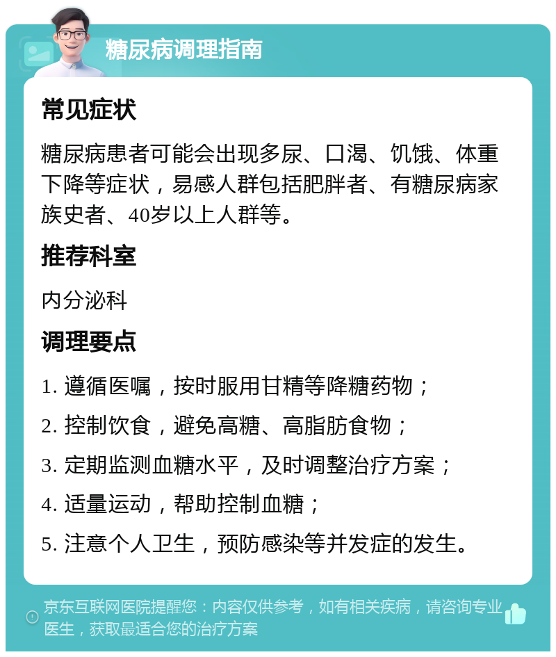 糖尿病调理指南 常见症状 糖尿病患者可能会出现多尿、口渴、饥饿、体重下降等症状，易感人群包括肥胖者、有糖尿病家族史者、40岁以上人群等。 推荐科室 内分泌科 调理要点 1. 遵循医嘱，按时服用甘精等降糖药物； 2. 控制饮食，避免高糖、高脂肪食物； 3. 定期监测血糖水平，及时调整治疗方案； 4. 适量运动，帮助控制血糖； 5. 注意个人卫生，预防感染等并发症的发生。