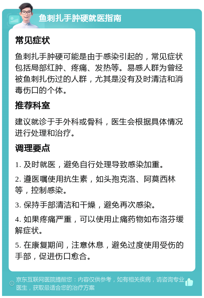 鱼刺扎手肿硬就医指南 常见症状 鱼刺扎手肿硬可能是由于感染引起的，常见症状包括局部红肿、疼痛、发热等。易感人群为曾经被鱼刺扎伤过的人群，尤其是没有及时清洁和消毒伤口的个体。 推荐科室 建议就诊于手外科或骨科，医生会根据具体情况进行处理和治疗。 调理要点 1. 及时就医，避免自行处理导致感染加重。 2. 遵医嘱使用抗生素，如头孢克洛、阿莫西林等，控制感染。 3. 保持手部清洁和干燥，避免再次感染。 4. 如果疼痛严重，可以使用止痛药物如布洛芬缓解症状。 5. 在康复期间，注意休息，避免过度使用受伤的手部，促进伤口愈合。