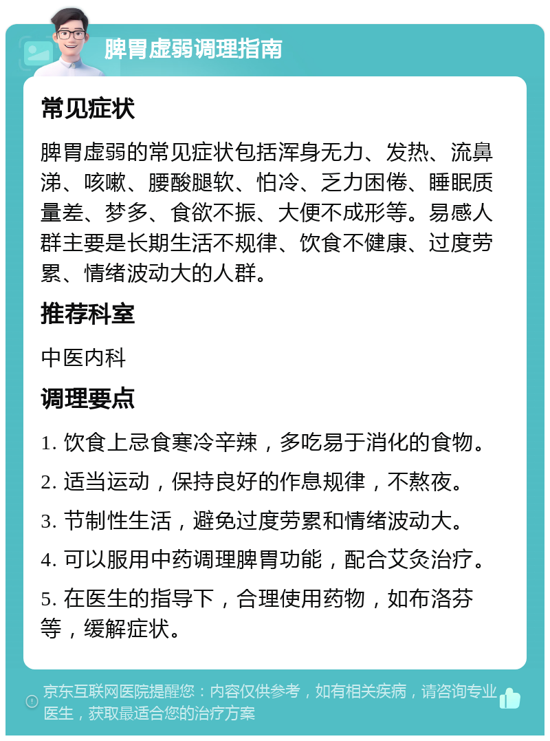 脾胃虚弱调理指南 常见症状 脾胃虚弱的常见症状包括浑身无力、发热、流鼻涕、咳嗽、腰酸腿软、怕冷、乏力困倦、睡眠质量差、梦多、食欲不振、大便不成形等。易感人群主要是长期生活不规律、饮食不健康、过度劳累、情绪波动大的人群。 推荐科室 中医内科 调理要点 1. 饮食上忌食寒冷辛辣，多吃易于消化的食物。 2. 适当运动，保持良好的作息规律，不熬夜。 3. 节制性生活，避免过度劳累和情绪波动大。 4. 可以服用中药调理脾胃功能，配合艾灸治疗。 5. 在医生的指导下，合理使用药物，如布洛芬等，缓解症状。