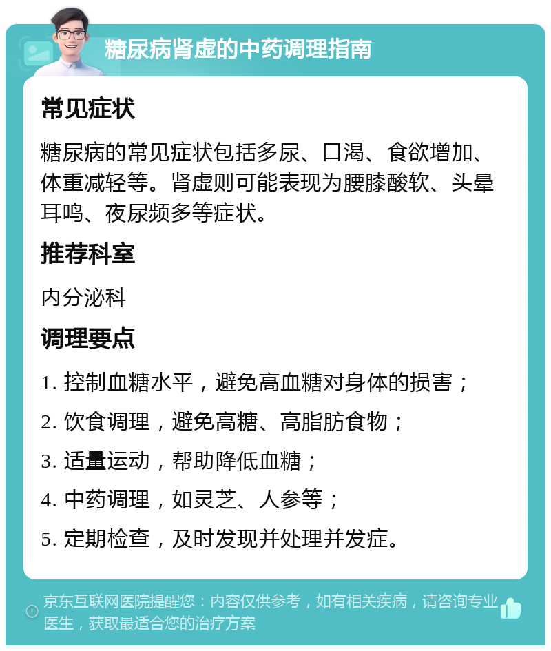 糖尿病肾虚的中药调理指南 常见症状 糖尿病的常见症状包括多尿、口渴、食欲增加、体重减轻等。肾虚则可能表现为腰膝酸软、头晕耳鸣、夜尿频多等症状。 推荐科室 内分泌科 调理要点 1. 控制血糖水平，避免高血糖对身体的损害； 2. 饮食调理，避免高糖、高脂肪食物； 3. 适量运动，帮助降低血糖； 4. 中药调理，如灵芝、人参等； 5. 定期检查，及时发现并处理并发症。