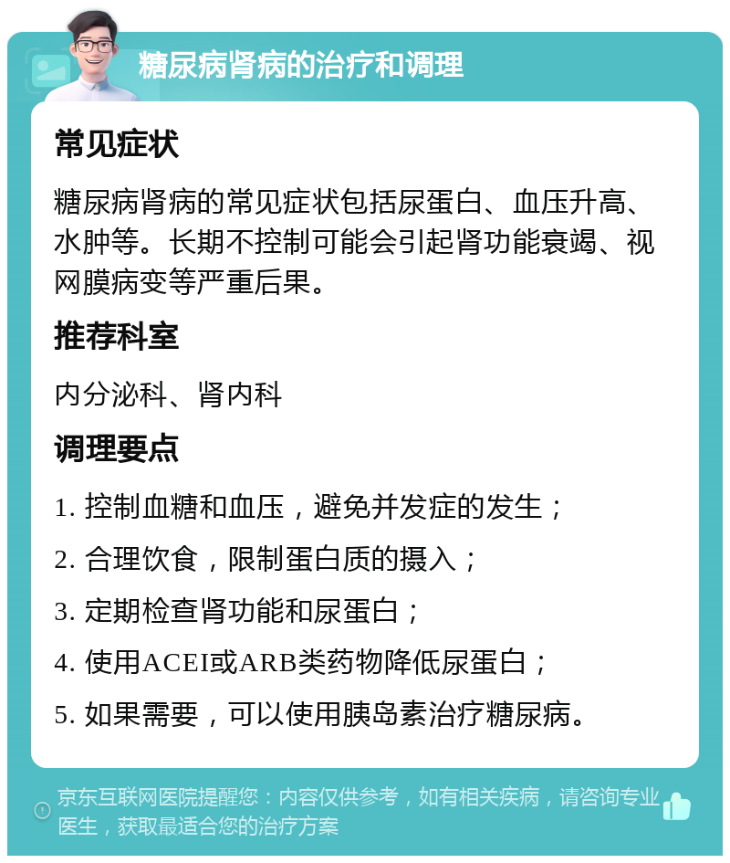 糖尿病肾病的治疗和调理 常见症状 糖尿病肾病的常见症状包括尿蛋白、血压升高、水肿等。长期不控制可能会引起肾功能衰竭、视网膜病变等严重后果。 推荐科室 内分泌科、肾内科 调理要点 1. 控制血糖和血压，避免并发症的发生； 2. 合理饮食，限制蛋白质的摄入； 3. 定期检查肾功能和尿蛋白； 4. 使用ACEI或ARB类药物降低尿蛋白； 5. 如果需要，可以使用胰岛素治疗糖尿病。