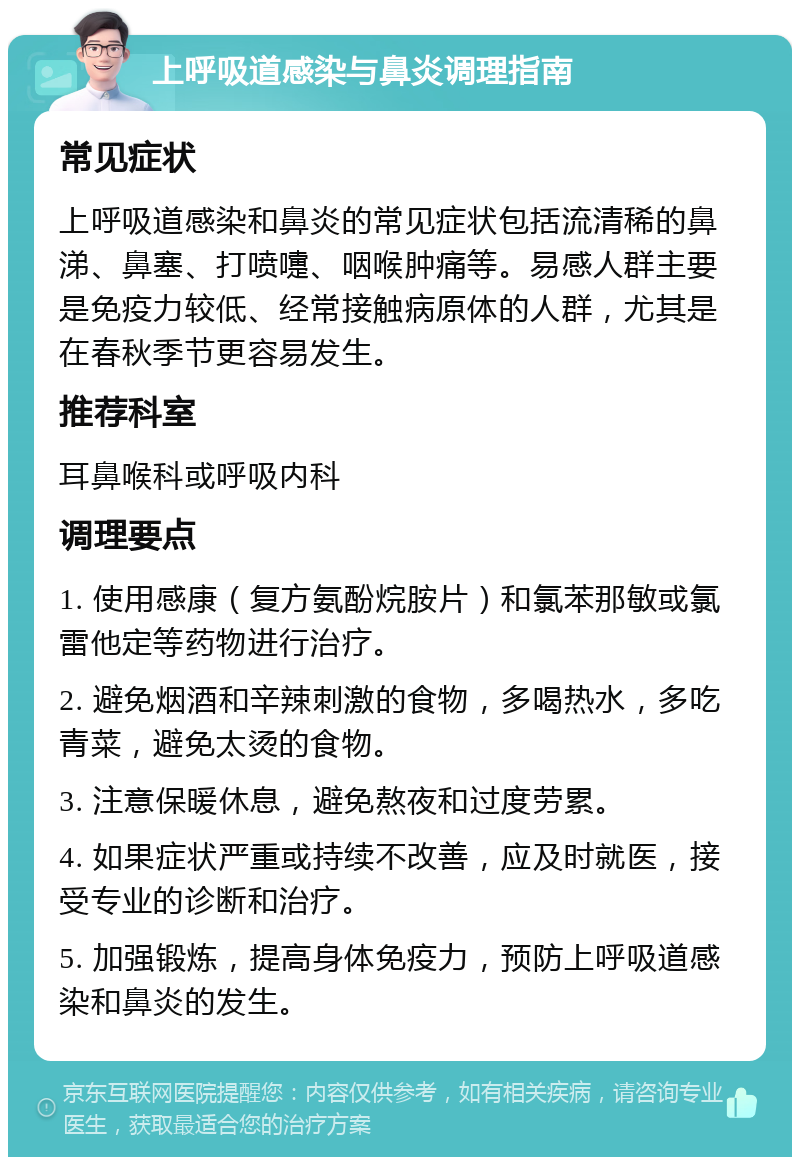 上呼吸道感染与鼻炎调理指南 常见症状 上呼吸道感染和鼻炎的常见症状包括流清稀的鼻涕、鼻塞、打喷嚏、咽喉肿痛等。易感人群主要是免疫力较低、经常接触病原体的人群，尤其是在春秋季节更容易发生。 推荐科室 耳鼻喉科或呼吸内科 调理要点 1. 使用感康（复方氨酚烷胺片）和氯苯那敏或氯雷他定等药物进行治疗。 2. 避免烟酒和辛辣刺激的食物，多喝热水，多吃青菜，避免太烫的食物。 3. 注意保暖休息，避免熬夜和过度劳累。 4. 如果症状严重或持续不改善，应及时就医，接受专业的诊断和治疗。 5. 加强锻炼，提高身体免疫力，预防上呼吸道感染和鼻炎的发生。