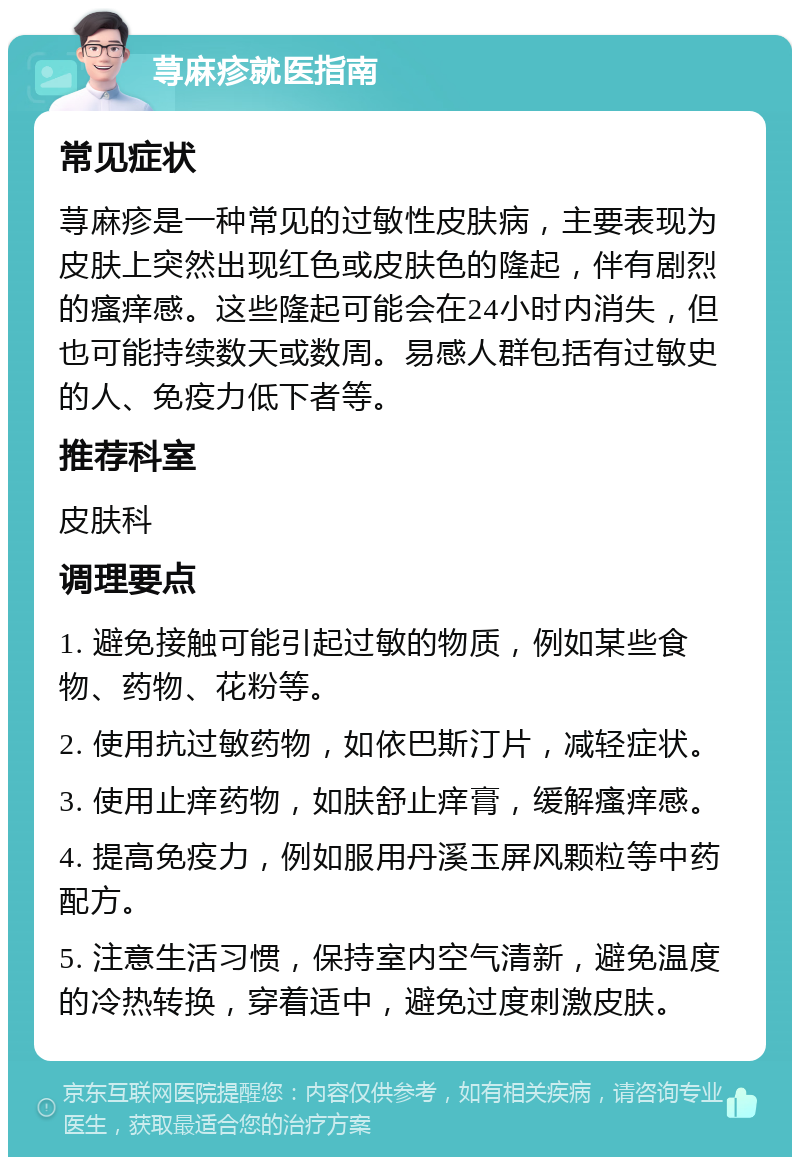 荨麻疹就医指南 常见症状 荨麻疹是一种常见的过敏性皮肤病，主要表现为皮肤上突然出现红色或皮肤色的隆起，伴有剧烈的瘙痒感。这些隆起可能会在24小时内消失，但也可能持续数天或数周。易感人群包括有过敏史的人、免疫力低下者等。 推荐科室 皮肤科 调理要点 1. 避免接触可能引起过敏的物质，例如某些食物、药物、花粉等。 2. 使用抗过敏药物，如依巴斯汀片，减轻症状。 3. 使用止痒药物，如肤舒止痒膏，缓解瘙痒感。 4. 提高免疫力，例如服用丹溪玉屏风颗粒等中药配方。 5. 注意生活习惯，保持室内空气清新，避免温度的冷热转换，穿着适中，避免过度刺激皮肤。