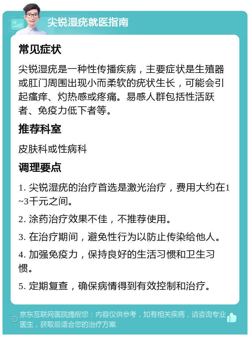 尖锐湿疣就医指南 常见症状 尖锐湿疣是一种性传播疾病，主要症状是生殖器或肛门周围出现小而柔软的疣状生长，可能会引起瘙痒、灼热感或疼痛。易感人群包括性活跃者、免疫力低下者等。 推荐科室 皮肤科或性病科 调理要点 1. 尖锐湿疣的治疗首选是激光治疗，费用大约在1~3千元之间。 2. 涂药治疗效果不佳，不推荐使用。 3. 在治疗期间，避免性行为以防止传染给他人。 4. 加强免疫力，保持良好的生活习惯和卫生习惯。 5. 定期复查，确保病情得到有效控制和治疗。