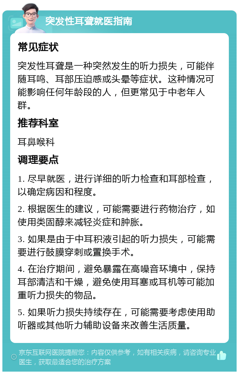 突发性耳聋就医指南 常见症状 突发性耳聋是一种突然发生的听力损失，可能伴随耳鸣、耳部压迫感或头晕等症状。这种情况可能影响任何年龄段的人，但更常见于中老年人群。 推荐科室 耳鼻喉科 调理要点 1. 尽早就医，进行详细的听力检查和耳部检查，以确定病因和程度。 2. 根据医生的建议，可能需要进行药物治疗，如使用类固醇来减轻炎症和肿胀。 3. 如果是由于中耳积液引起的听力损失，可能需要进行鼓膜穿刺或置换手术。 4. 在治疗期间，避免暴露在高噪音环境中，保持耳部清洁和干燥，避免使用耳塞或耳机等可能加重听力损失的物品。 5. 如果听力损失持续存在，可能需要考虑使用助听器或其他听力辅助设备来改善生活质量。