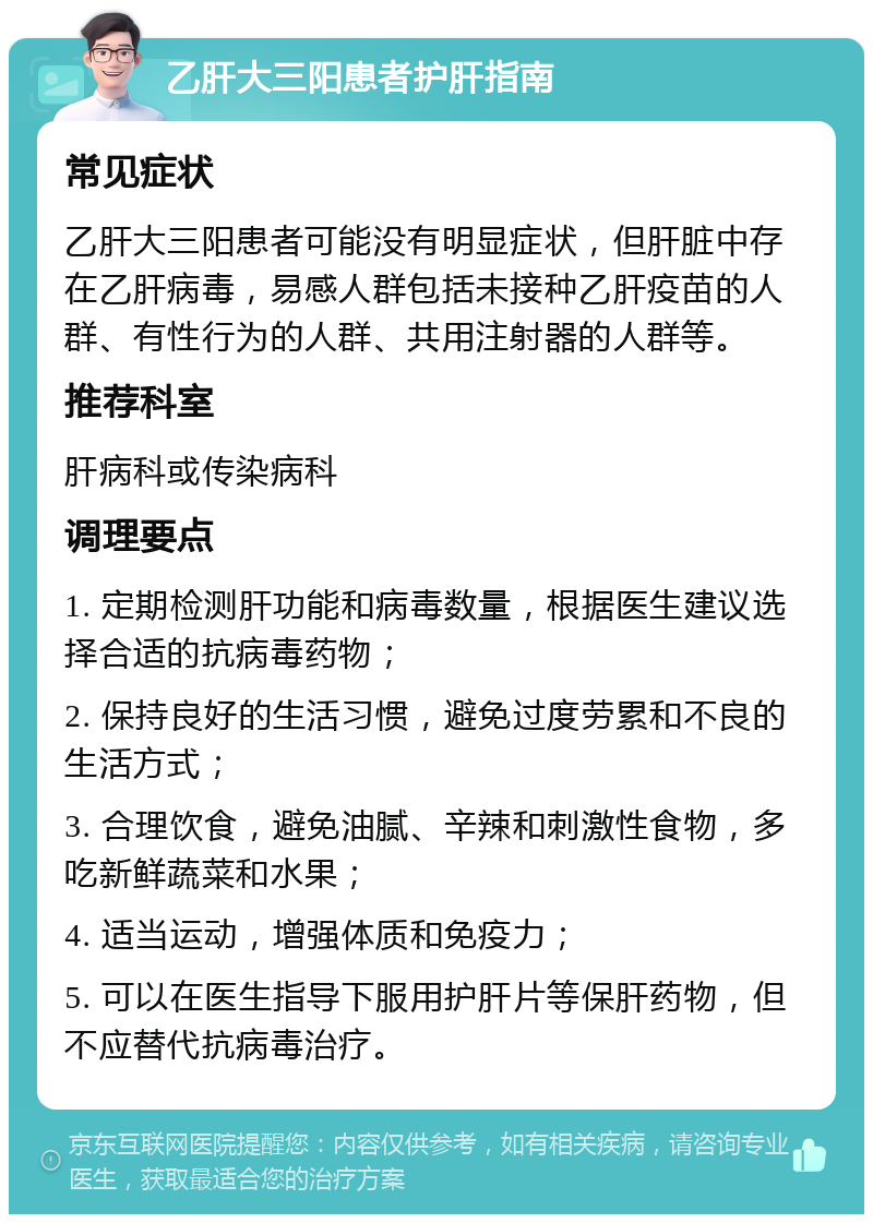 乙肝大三阳患者护肝指南 常见症状 乙肝大三阳患者可能没有明显症状，但肝脏中存在乙肝病毒，易感人群包括未接种乙肝疫苗的人群、有性行为的人群、共用注射器的人群等。 推荐科室 肝病科或传染病科 调理要点 1. 定期检测肝功能和病毒数量，根据医生建议选择合适的抗病毒药物； 2. 保持良好的生活习惯，避免过度劳累和不良的生活方式； 3. 合理饮食，避免油腻、辛辣和刺激性食物，多吃新鲜蔬菜和水果； 4. 适当运动，增强体质和免疫力； 5. 可以在医生指导下服用护肝片等保肝药物，但不应替代抗病毒治疗。