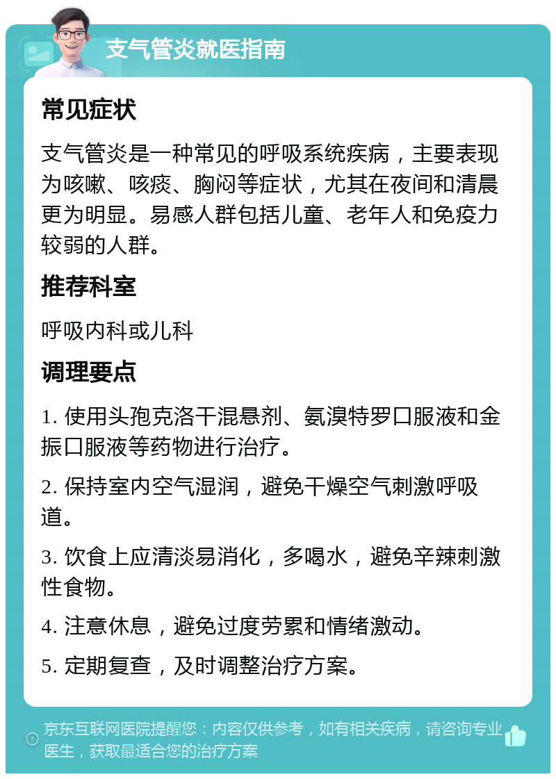 支气管炎就医指南 常见症状 支气管炎是一种常见的呼吸系统疾病，主要表现为咳嗽、咳痰、胸闷等症状，尤其在夜间和清晨更为明显。易感人群包括儿童、老年人和免疫力较弱的人群。 推荐科室 呼吸内科或儿科 调理要点 1. 使用头孢克洛干混悬剂、氨溴特罗口服液和金振口服液等药物进行治疗。 2. 保持室内空气湿润，避免干燥空气刺激呼吸道。 3. 饮食上应清淡易消化，多喝水，避免辛辣刺激性食物。 4. 注意休息，避免过度劳累和情绪激动。 5. 定期复查，及时调整治疗方案。