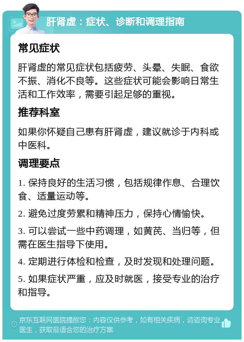 肝肾虚：症状、诊断和调理指南 常见症状 肝肾虚的常见症状包括疲劳、头晕、失眠、食欲不振、消化不良等。这些症状可能会影响日常生活和工作效率，需要引起足够的重视。 推荐科室 如果你怀疑自己患有肝肾虚，建议就诊于内科或中医科。 调理要点 1. 保持良好的生活习惯，包括规律作息、合理饮食、适量运动等。 2. 避免过度劳累和精神压力，保持心情愉快。 3. 可以尝试一些中药调理，如黄芪、当归等，但需在医生指导下使用。 4. 定期进行体检和检查，及时发现和处理问题。 5. 如果症状严重，应及时就医，接受专业的治疗和指导。