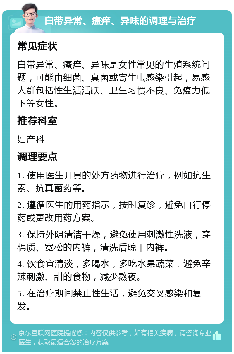 白带异常、瘙痒、异味的调理与治疗 常见症状 白带异常、瘙痒、异味是女性常见的生殖系统问题，可能由细菌、真菌或寄生虫感染引起，易感人群包括性生活活跃、卫生习惯不良、免疫力低下等女性。 推荐科室 妇产科 调理要点 1. 使用医生开具的处方药物进行治疗，例如抗生素、抗真菌药等。 2. 遵循医生的用药指示，按时复诊，避免自行停药或更改用药方案。 3. 保持外阴清洁干燥，避免使用刺激性洗液，穿棉质、宽松的内裤，清洗后晾干内裤。 4. 饮食宜清淡，多喝水，多吃水果蔬菜，避免辛辣刺激、甜的食物，减少熬夜。 5. 在治疗期间禁止性生活，避免交叉感染和复发。