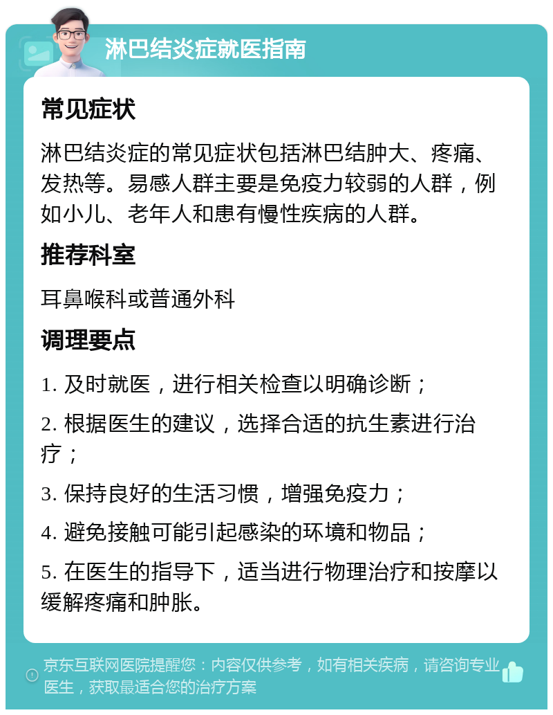 淋巴结炎症就医指南 常见症状 淋巴结炎症的常见症状包括淋巴结肿大、疼痛、发热等。易感人群主要是免疫力较弱的人群，例如小儿、老年人和患有慢性疾病的人群。 推荐科室 耳鼻喉科或普通外科 调理要点 1. 及时就医，进行相关检查以明确诊断； 2. 根据医生的建议，选择合适的抗生素进行治疗； 3. 保持良好的生活习惯，增强免疫力； 4. 避免接触可能引起感染的环境和物品； 5. 在医生的指导下，适当进行物理治疗和按摩以缓解疼痛和肿胀。