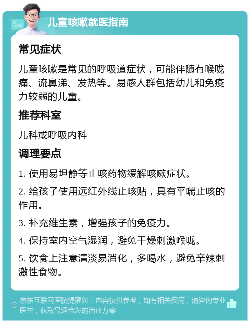 儿童咳嗽就医指南 常见症状 儿童咳嗽是常见的呼吸道症状，可能伴随有喉咙痛、流鼻涕、发热等。易感人群包括幼儿和免疫力较弱的儿童。 推荐科室 儿科或呼吸内科 调理要点 1. 使用易坦静等止咳药物缓解咳嗽症状。 2. 给孩子使用远红外线止咳贴，具有平喘止咳的作用。 3. 补充维生素，增强孩子的免疫力。 4. 保持室内空气湿润，避免干燥刺激喉咙。 5. 饮食上注意清淡易消化，多喝水，避免辛辣刺激性食物。