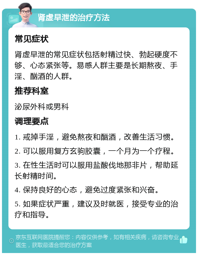 肾虚早泄的治疗方法 常见症状 肾虚早泄的常见症状包括射精过快、勃起硬度不够、心态紧张等。易感人群主要是长期熬夜、手淫、酗酒的人群。 推荐科室 泌尿外科或男科 调理要点 1. 戒掉手淫，避免熬夜和酗酒，改善生活习惯。 2. 可以服用复方玄驹胶囊，一个月为一个疗程。 3. 在性生活时可以服用盐酸伐地那非片，帮助延长射精时间。 4. 保持良好的心态，避免过度紧张和兴奋。 5. 如果症状严重，建议及时就医，接受专业的治疗和指导。