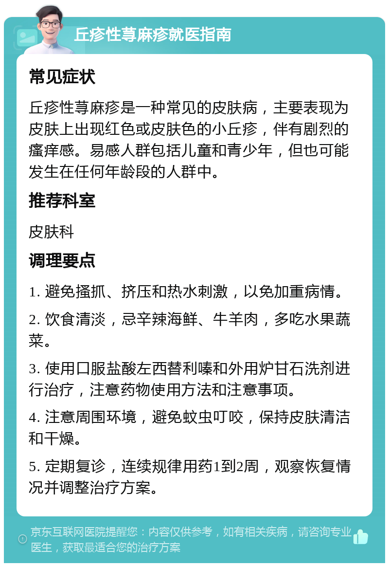 丘疹性荨麻疹就医指南 常见症状 丘疹性荨麻疹是一种常见的皮肤病，主要表现为皮肤上出现红色或皮肤色的小丘疹，伴有剧烈的瘙痒感。易感人群包括儿童和青少年，但也可能发生在任何年龄段的人群中。 推荐科室 皮肤科 调理要点 1. 避免搔抓、挤压和热水刺激，以免加重病情。 2. 饮食清淡，忌辛辣海鲜、牛羊肉，多吃水果蔬菜。 3. 使用口服盐酸左西替利嗪和外用炉甘石洗剂进行治疗，注意药物使用方法和注意事项。 4. 注意周围环境，避免蚊虫叮咬，保持皮肤清洁和干燥。 5. 定期复诊，连续规律用药1到2周，观察恢复情况并调整治疗方案。