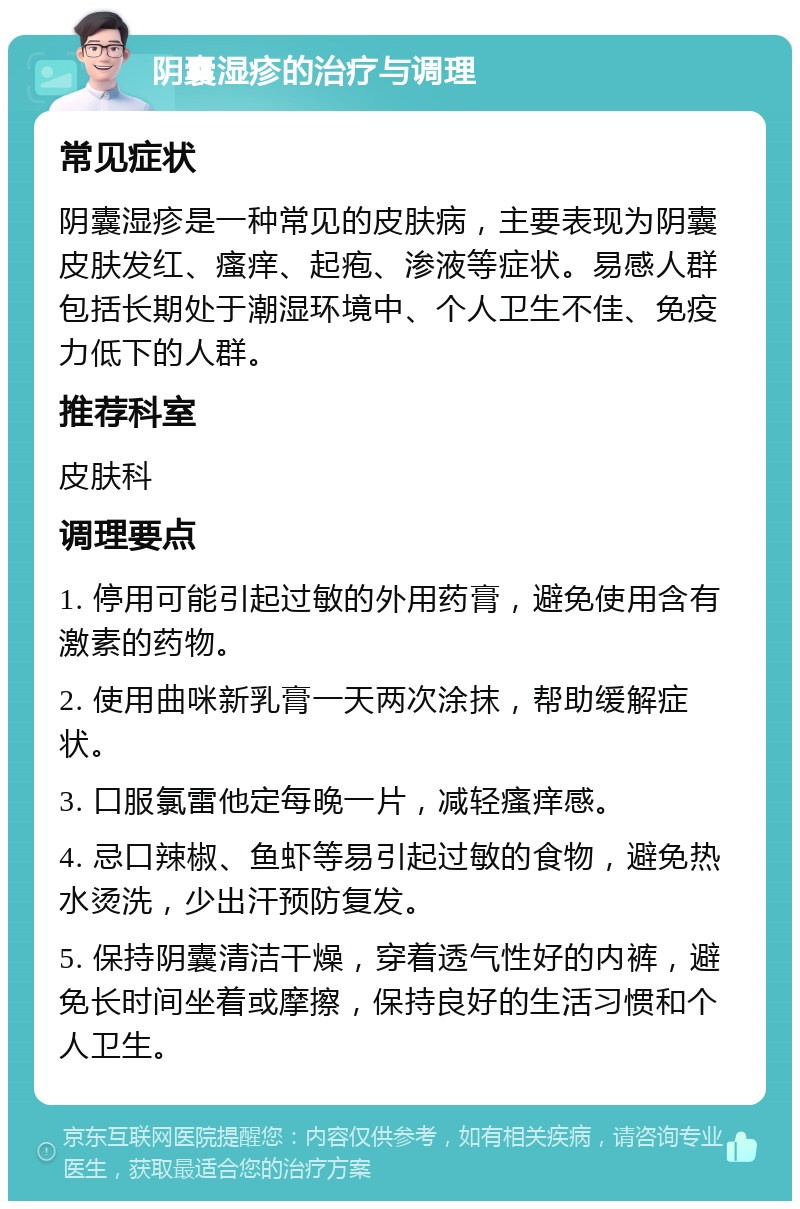 阴囊湿疹的治疗与调理 常见症状 阴囊湿疹是一种常见的皮肤病，主要表现为阴囊皮肤发红、瘙痒、起疱、渗液等症状。易感人群包括长期处于潮湿环境中、个人卫生不佳、免疫力低下的人群。 推荐科室 皮肤科 调理要点 1. 停用可能引起过敏的外用药膏，避免使用含有激素的药物。 2. 使用曲咪新乳膏一天两次涂抹，帮助缓解症状。 3. 口服氯雷他定每晚一片，减轻瘙痒感。 4. 忌口辣椒、鱼虾等易引起过敏的食物，避免热水烫洗，少出汗预防复发。 5. 保持阴囊清洁干燥，穿着透气性好的内裤，避免长时间坐着或摩擦，保持良好的生活习惯和个人卫生。