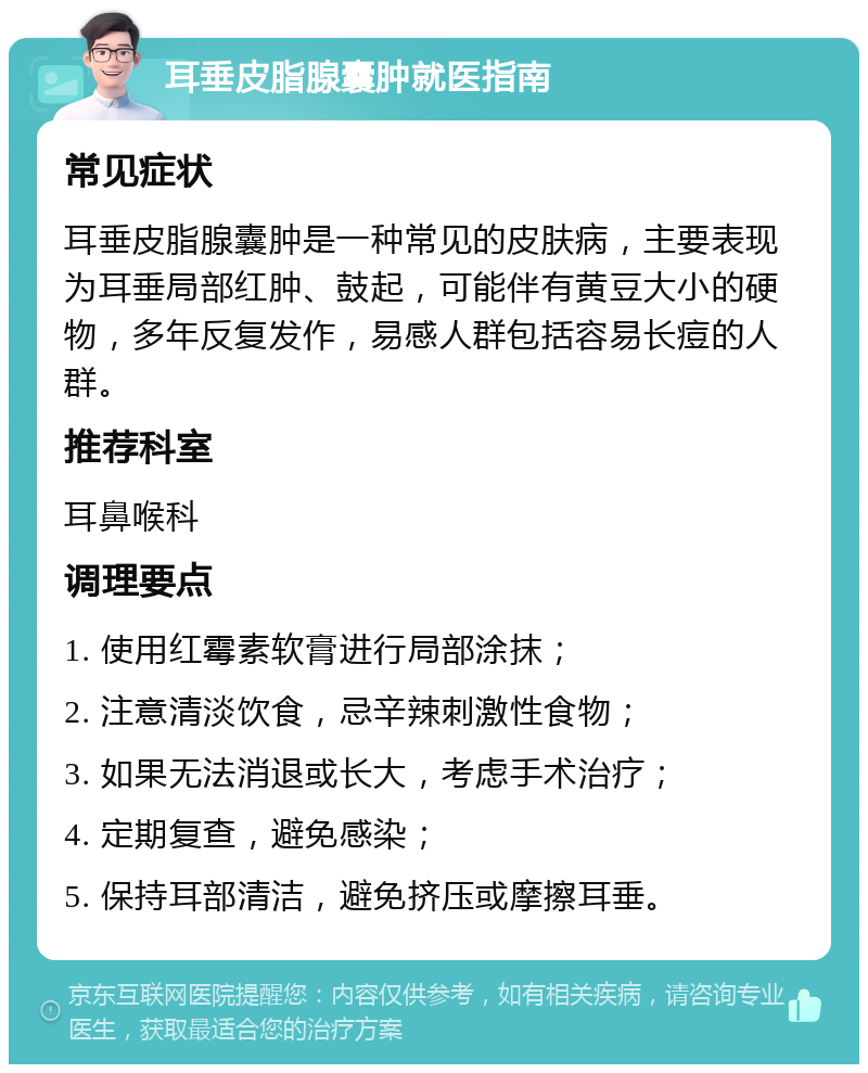 耳垂皮脂腺囊肿就医指南 常见症状 耳垂皮脂腺囊肿是一种常见的皮肤病，主要表现为耳垂局部红肿、鼓起，可能伴有黄豆大小的硬物，多年反复发作，易感人群包括容易长痘的人群。 推荐科室 耳鼻喉科 调理要点 1. 使用红霉素软膏进行局部涂抹； 2. 注意清淡饮食，忌辛辣刺激性食物； 3. 如果无法消退或长大，考虑手术治疗； 4. 定期复查，避免感染； 5. 保持耳部清洁，避免挤压或摩擦耳垂。