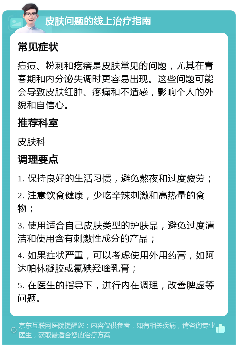 皮肤问题的线上治疗指南 常见症状 痘痘、粉刺和疙瘩是皮肤常见的问题，尤其在青春期和内分泌失调时更容易出现。这些问题可能会导致皮肤红肿、疼痛和不适感，影响个人的外貌和自信心。 推荐科室 皮肤科 调理要点 1. 保持良好的生活习惯，避免熬夜和过度疲劳； 2. 注意饮食健康，少吃辛辣刺激和高热量的食物； 3. 使用适合自己皮肤类型的护肤品，避免过度清洁和使用含有刺激性成分的产品； 4. 如果症状严重，可以考虑使用外用药膏，如阿达帕林凝胶或氯碘羟喹乳膏； 5. 在医生的指导下，进行内在调理，改善脾虚等问题。