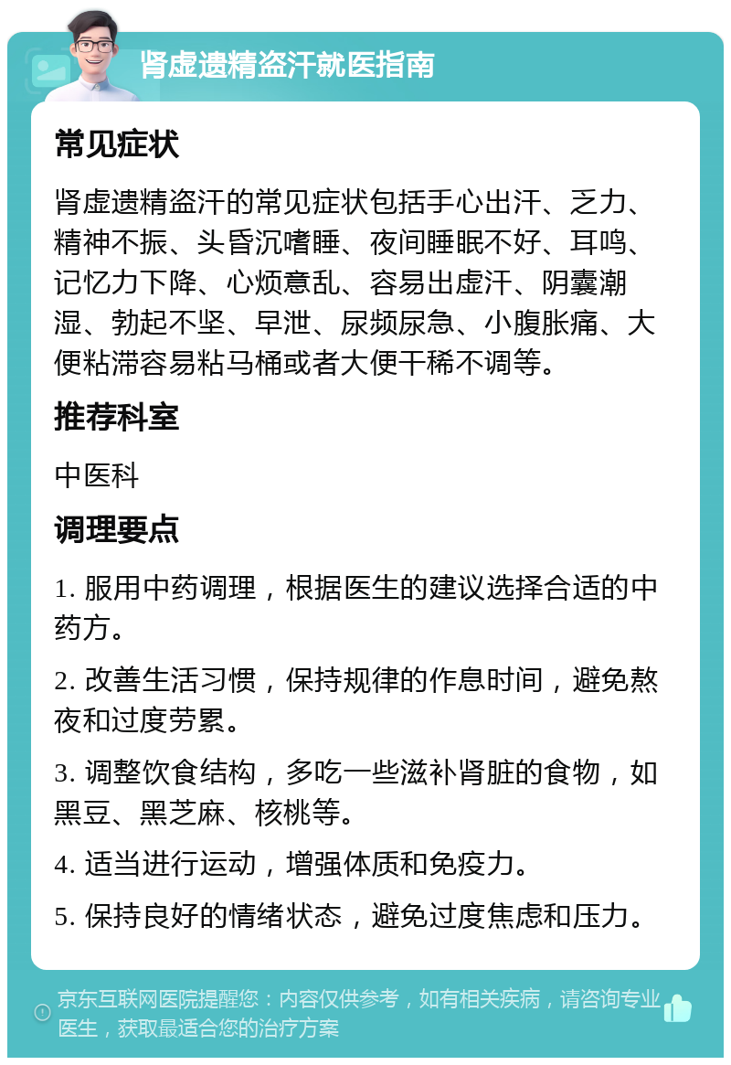 肾虚遗精盗汗就医指南 常见症状 肾虚遗精盗汗的常见症状包括手心出汗、乏力、精神不振、头昏沉嗜睡、夜间睡眠不好、耳鸣、记忆力下降、心烦意乱、容易出虚汗、阴囊潮湿、勃起不坚、早泄、尿频尿急、小腹胀痛、大便粘滞容易粘马桶或者大便干稀不调等。 推荐科室 中医科 调理要点 1. 服用中药调理，根据医生的建议选择合适的中药方。 2. 改善生活习惯，保持规律的作息时间，避免熬夜和过度劳累。 3. 调整饮食结构，多吃一些滋补肾脏的食物，如黑豆、黑芝麻、核桃等。 4. 适当进行运动，增强体质和免疫力。 5. 保持良好的情绪状态，避免过度焦虑和压力。