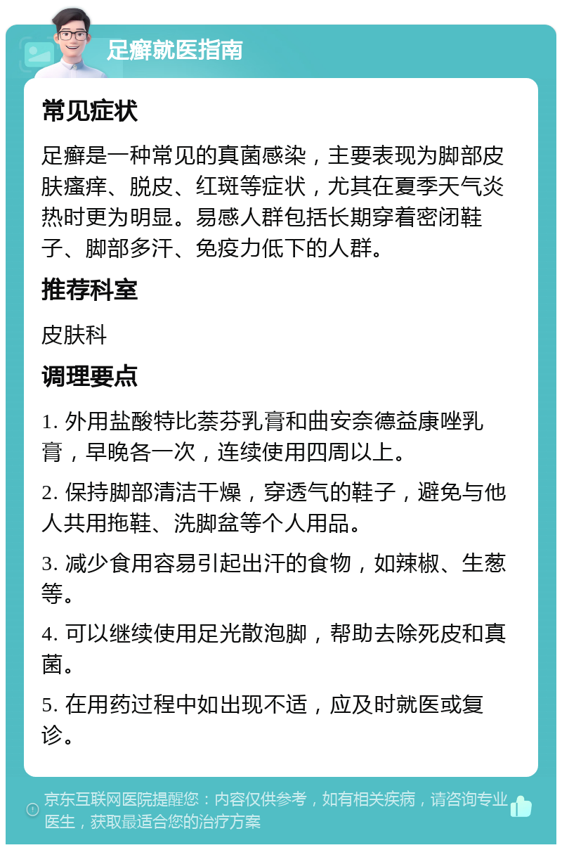 足癣就医指南 常见症状 足癣是一种常见的真菌感染，主要表现为脚部皮肤瘙痒、脱皮、红斑等症状，尤其在夏季天气炎热时更为明显。易感人群包括长期穿着密闭鞋子、脚部多汗、免疫力低下的人群。 推荐科室 皮肤科 调理要点 1. 外用盐酸特比萘芬乳膏和曲安奈德益康唑乳膏，早晚各一次，连续使用四周以上。 2. 保持脚部清洁干燥，穿透气的鞋子，避免与他人共用拖鞋、洗脚盆等个人用品。 3. 减少食用容易引起出汗的食物，如辣椒、生葱等。 4. 可以继续使用足光散泡脚，帮助去除死皮和真菌。 5. 在用药过程中如出现不适，应及时就医或复诊。