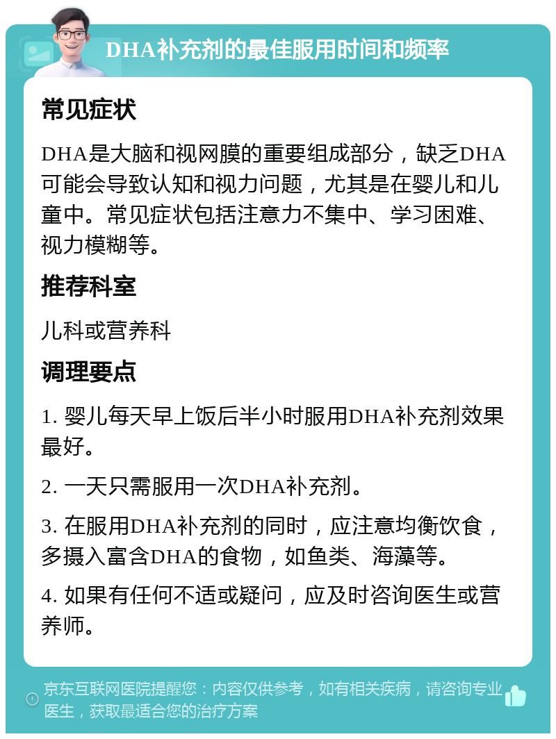 DHA补充剂的最佳服用时间和频率 常见症状 DHA是大脑和视网膜的重要组成部分，缺乏DHA可能会导致认知和视力问题，尤其是在婴儿和儿童中。常见症状包括注意力不集中、学习困难、视力模糊等。 推荐科室 儿科或营养科 调理要点 1. 婴儿每天早上饭后半小时服用DHA补充剂效果最好。 2. 一天只需服用一次DHA补充剂。 3. 在服用DHA补充剂的同时，应注意均衡饮食，多摄入富含DHA的食物，如鱼类、海藻等。 4. 如果有任何不适或疑问，应及时咨询医生或营养师。