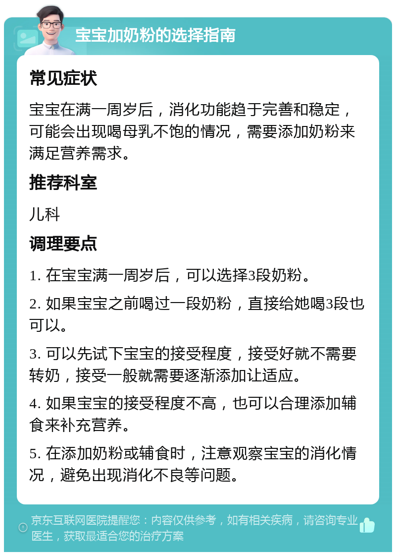 宝宝加奶粉的选择指南 常见症状 宝宝在满一周岁后，消化功能趋于完善和稳定，可能会出现喝母乳不饱的情况，需要添加奶粉来满足营养需求。 推荐科室 儿科 调理要点 1. 在宝宝满一周岁后，可以选择3段奶粉。 2. 如果宝宝之前喝过一段奶粉，直接给她喝3段也可以。 3. 可以先试下宝宝的接受程度，接受好就不需要转奶，接受一般就需要逐渐添加让适应。 4. 如果宝宝的接受程度不高，也可以合理添加辅食来补充营养。 5. 在添加奶粉或辅食时，注意观察宝宝的消化情况，避免出现消化不良等问题。