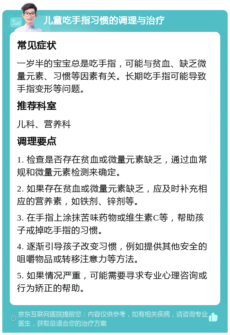 儿童吃手指习惯的调理与治疗 常见症状 一岁半的宝宝总是吃手指，可能与贫血、缺乏微量元素、习惯等因素有关。长期吃手指可能导致手指变形等问题。 推荐科室 儿科、营养科 调理要点 1. 检查是否存在贫血或微量元素缺乏，通过血常规和微量元素检测来确定。 2. 如果存在贫血或微量元素缺乏，应及时补充相应的营养素，如铁剂、锌剂等。 3. 在手指上涂抹苦味药物或维生素C等，帮助孩子戒掉吃手指的习惯。 4. 逐渐引导孩子改变习惯，例如提供其他安全的咀嚼物品或转移注意力等方法。 5. 如果情况严重，可能需要寻求专业心理咨询或行为矫正的帮助。