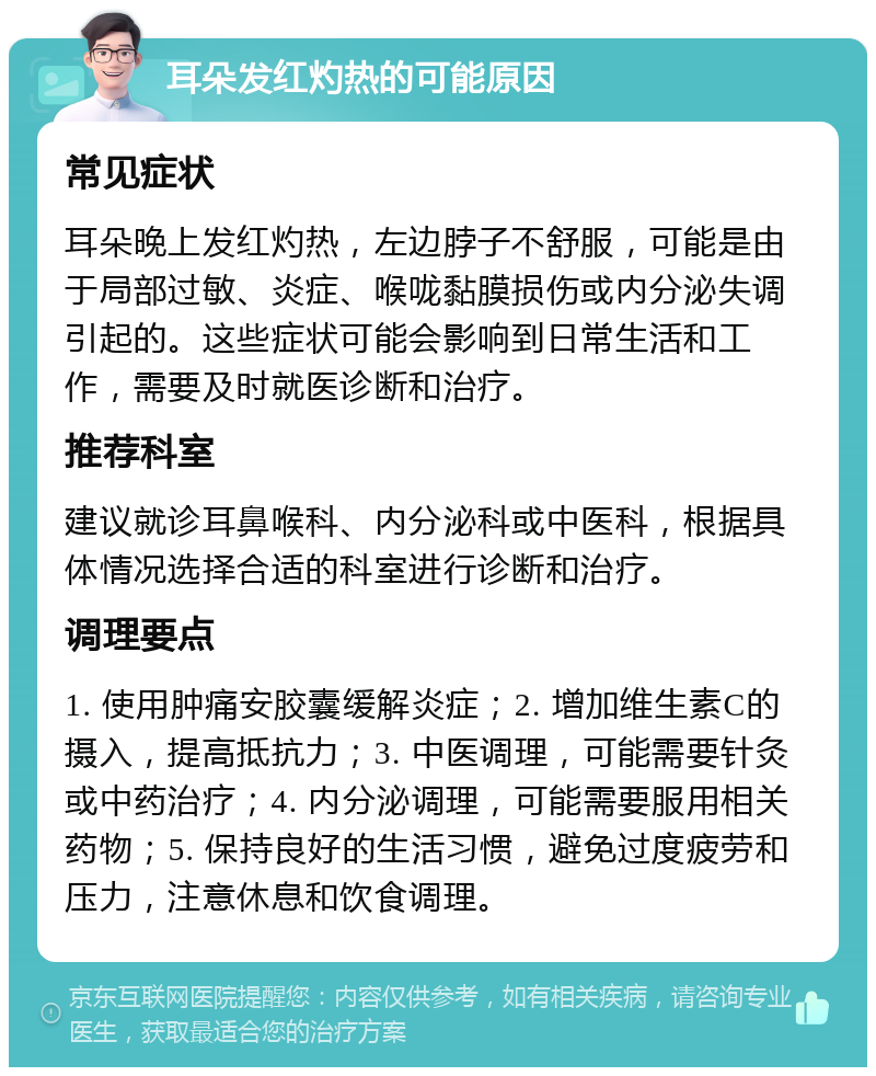 耳朵发红灼热的可能原因 常见症状 耳朵晚上发红灼热，左边脖子不舒服，可能是由于局部过敏、炎症、喉咙黏膜损伤或内分泌失调引起的。这些症状可能会影响到日常生活和工作，需要及时就医诊断和治疗。 推荐科室 建议就诊耳鼻喉科、内分泌科或中医科，根据具体情况选择合适的科室进行诊断和治疗。 调理要点 1. 使用肿痛安胶囊缓解炎症；2. 增加维生素C的摄入，提高抵抗力；3. 中医调理，可能需要针灸或中药治疗；4. 内分泌调理，可能需要服用相关药物；5. 保持良好的生活习惯，避免过度疲劳和压力，注意休息和饮食调理。