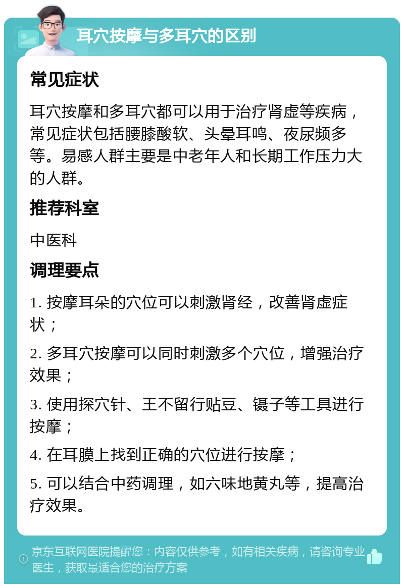 耳穴按摩与多耳穴的区别 常见症状 耳穴按摩和多耳穴都可以用于治疗肾虚等疾病，常见症状包括腰膝酸软、头晕耳鸣、夜尿频多等。易感人群主要是中老年人和长期工作压力大的人群。 推荐科室 中医科 调理要点 1. 按摩耳朵的穴位可以刺激肾经，改善肾虚症状； 2. 多耳穴按摩可以同时刺激多个穴位，增强治疗效果； 3. 使用探穴针、王不留行贴豆、镊子等工具进行按摩； 4. 在耳膜上找到正确的穴位进行按摩； 5. 可以结合中药调理，如六味地黄丸等，提高治疗效果。