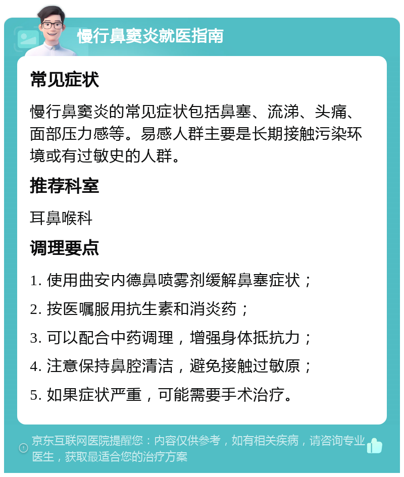 慢行鼻窦炎就医指南 常见症状 慢行鼻窦炎的常见症状包括鼻塞、流涕、头痛、面部压力感等。易感人群主要是长期接触污染环境或有过敏史的人群。 推荐科室 耳鼻喉科 调理要点 1. 使用曲安内德鼻喷雾剂缓解鼻塞症状； 2. 按医嘱服用抗生素和消炎药； 3. 可以配合中药调理，增强身体抵抗力； 4. 注意保持鼻腔清洁，避免接触过敏原； 5. 如果症状严重，可能需要手术治疗。