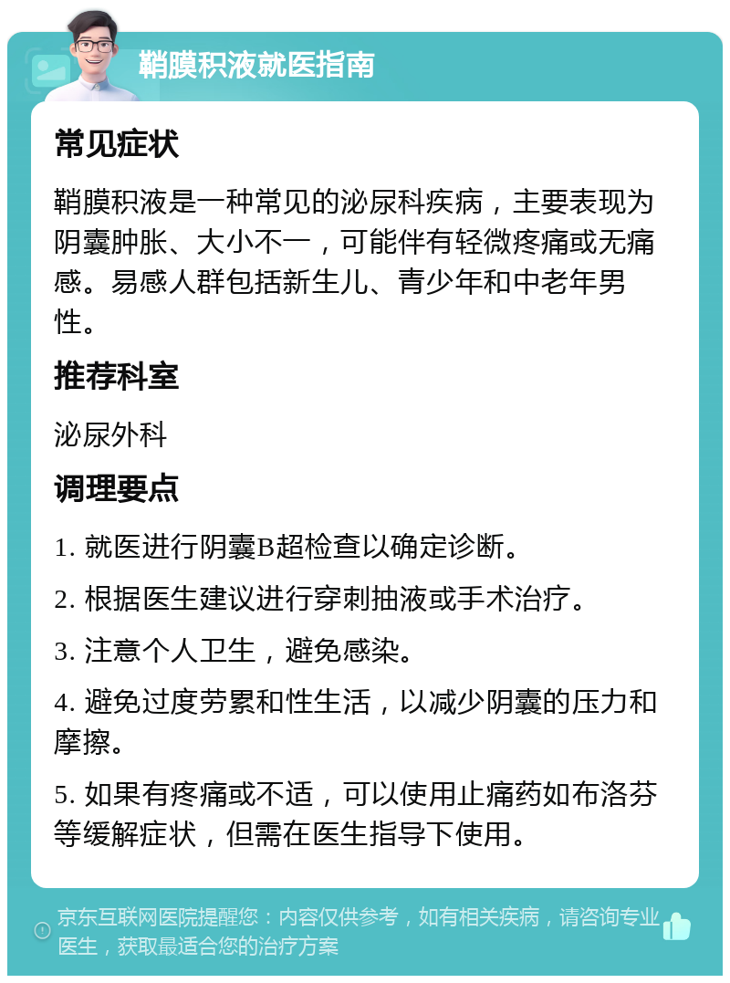 鞘膜积液就医指南 常见症状 鞘膜积液是一种常见的泌尿科疾病，主要表现为阴囊肿胀、大小不一，可能伴有轻微疼痛或无痛感。易感人群包括新生儿、青少年和中老年男性。 推荐科室 泌尿外科 调理要点 1. 就医进行阴囊B超检查以确定诊断。 2. 根据医生建议进行穿刺抽液或手术治疗。 3. 注意个人卫生，避免感染。 4. 避免过度劳累和性生活，以减少阴囊的压力和摩擦。 5. 如果有疼痛或不适，可以使用止痛药如布洛芬等缓解症状，但需在医生指导下使用。