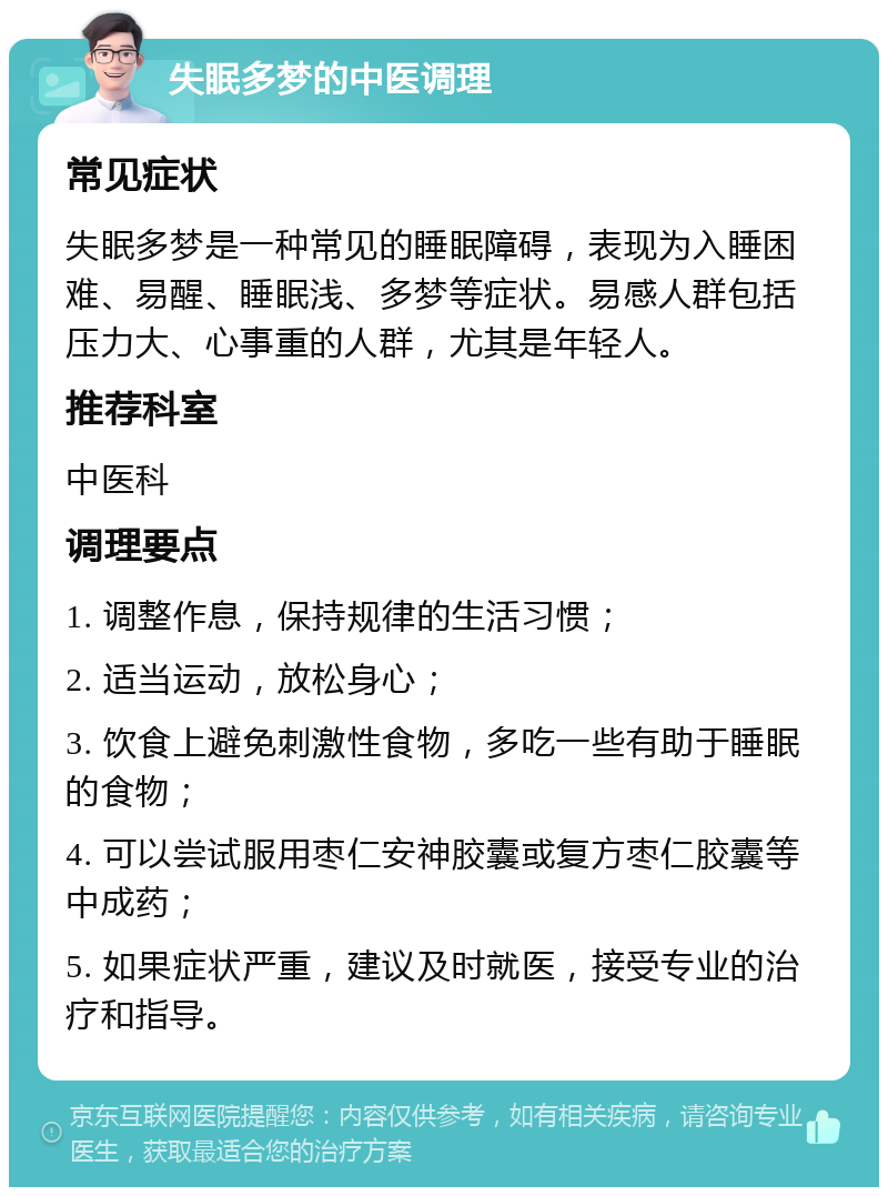 失眠多梦的中医调理 常见症状 失眠多梦是一种常见的睡眠障碍，表现为入睡困难、易醒、睡眠浅、多梦等症状。易感人群包括压力大、心事重的人群，尤其是年轻人。 推荐科室 中医科 调理要点 1. 调整作息，保持规律的生活习惯； 2. 适当运动，放松身心； 3. 饮食上避免刺激性食物，多吃一些有助于睡眠的食物； 4. 可以尝试服用枣仁安神胶囊或复方枣仁胶囊等中成药； 5. 如果症状严重，建议及时就医，接受专业的治疗和指导。