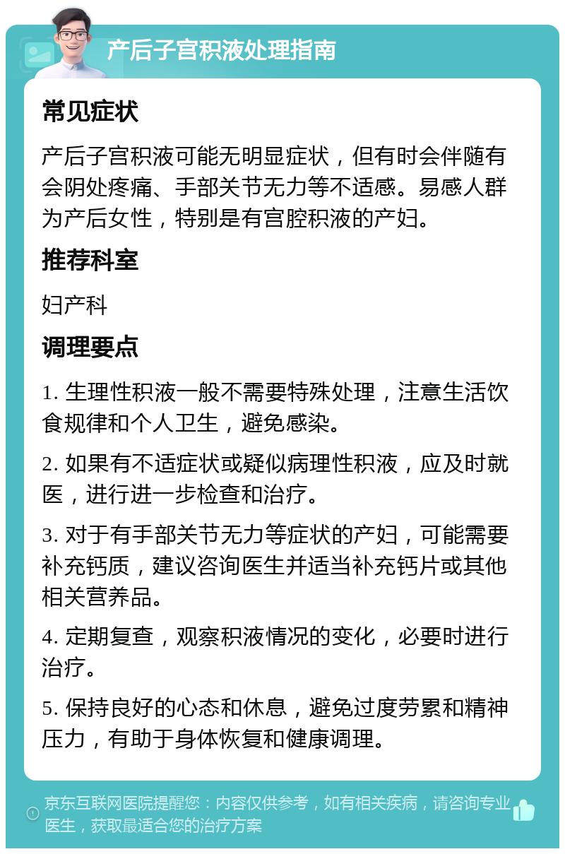 产后子宫积液处理指南 常见症状 产后子宫积液可能无明显症状，但有时会伴随有会阴处疼痛、手部关节无力等不适感。易感人群为产后女性，特别是有宫腔积液的产妇。 推荐科室 妇产科 调理要点 1. 生理性积液一般不需要特殊处理，注意生活饮食规律和个人卫生，避免感染。 2. 如果有不适症状或疑似病理性积液，应及时就医，进行进一步检查和治疗。 3. 对于有手部关节无力等症状的产妇，可能需要补充钙质，建议咨询医生并适当补充钙片或其他相关营养品。 4. 定期复查，观察积液情况的变化，必要时进行治疗。 5. 保持良好的心态和休息，避免过度劳累和精神压力，有助于身体恢复和健康调理。