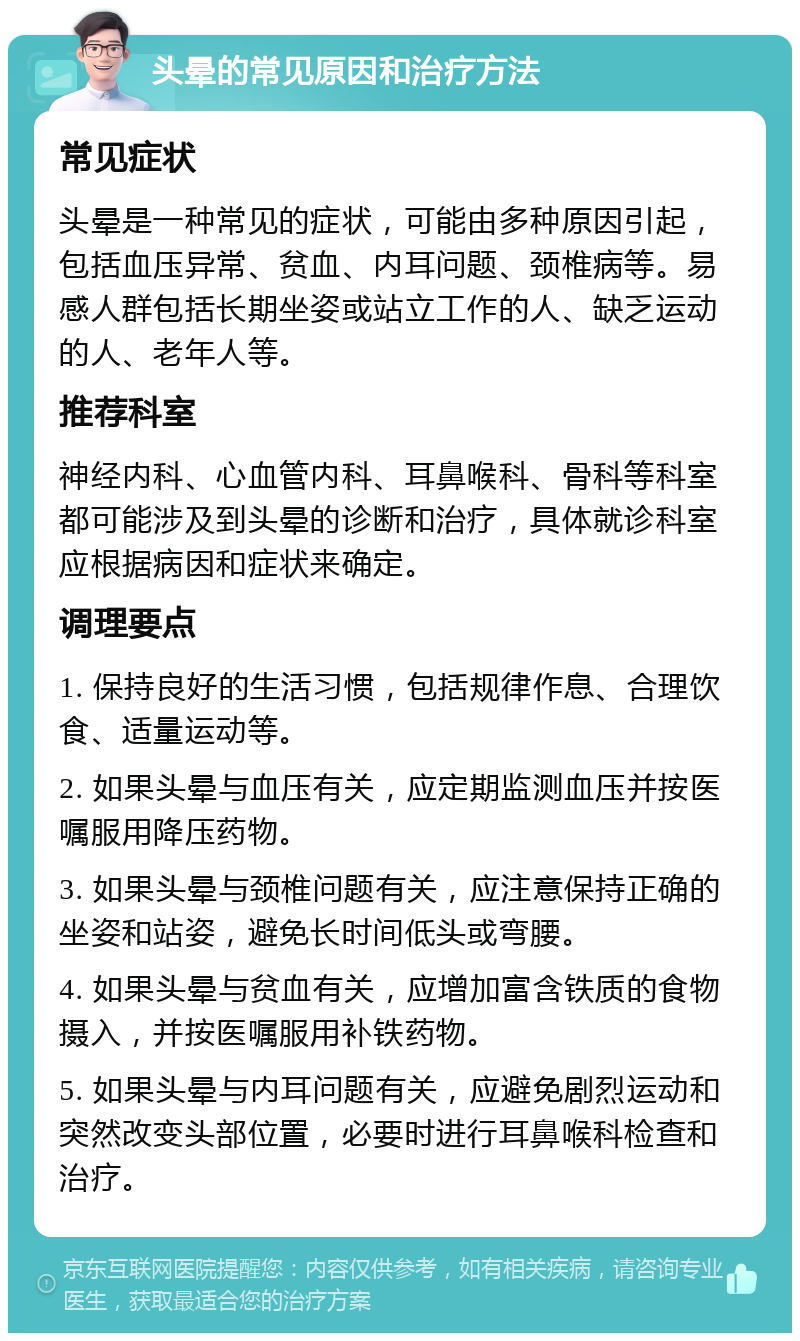 头晕的常见原因和治疗方法 常见症状 头晕是一种常见的症状，可能由多种原因引起，包括血压异常、贫血、内耳问题、颈椎病等。易感人群包括长期坐姿或站立工作的人、缺乏运动的人、老年人等。 推荐科室 神经内科、心血管内科、耳鼻喉科、骨科等科室都可能涉及到头晕的诊断和治疗，具体就诊科室应根据病因和症状来确定。 调理要点 1. 保持良好的生活习惯，包括规律作息、合理饮食、适量运动等。 2. 如果头晕与血压有关，应定期监测血压并按医嘱服用降压药物。 3. 如果头晕与颈椎问题有关，应注意保持正确的坐姿和站姿，避免长时间低头或弯腰。 4. 如果头晕与贫血有关，应增加富含铁质的食物摄入，并按医嘱服用补铁药物。 5. 如果头晕与内耳问题有关，应避免剧烈运动和突然改变头部位置，必要时进行耳鼻喉科检查和治疗。