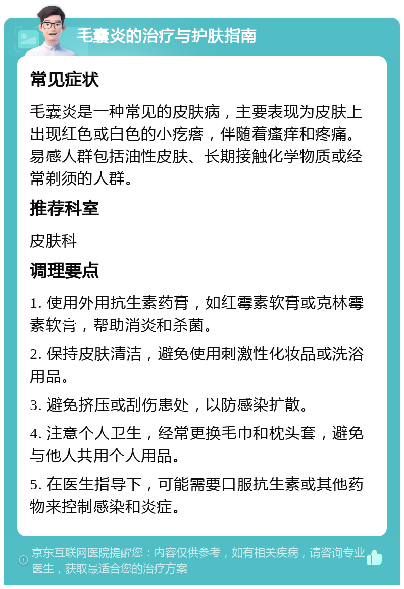 毛囊炎的治疗与护肤指南 常见症状 毛囊炎是一种常见的皮肤病，主要表现为皮肤上出现红色或白色的小疙瘩，伴随着瘙痒和疼痛。易感人群包括油性皮肤、长期接触化学物质或经常剃须的人群。 推荐科室 皮肤科 调理要点 1. 使用外用抗生素药膏，如红霉素软膏或克林霉素软膏，帮助消炎和杀菌。 2. 保持皮肤清洁，避免使用刺激性化妆品或洗浴用品。 3. 避免挤压或刮伤患处，以防感染扩散。 4. 注意个人卫生，经常更换毛巾和枕头套，避免与他人共用个人用品。 5. 在医生指导下，可能需要口服抗生素或其他药物来控制感染和炎症。