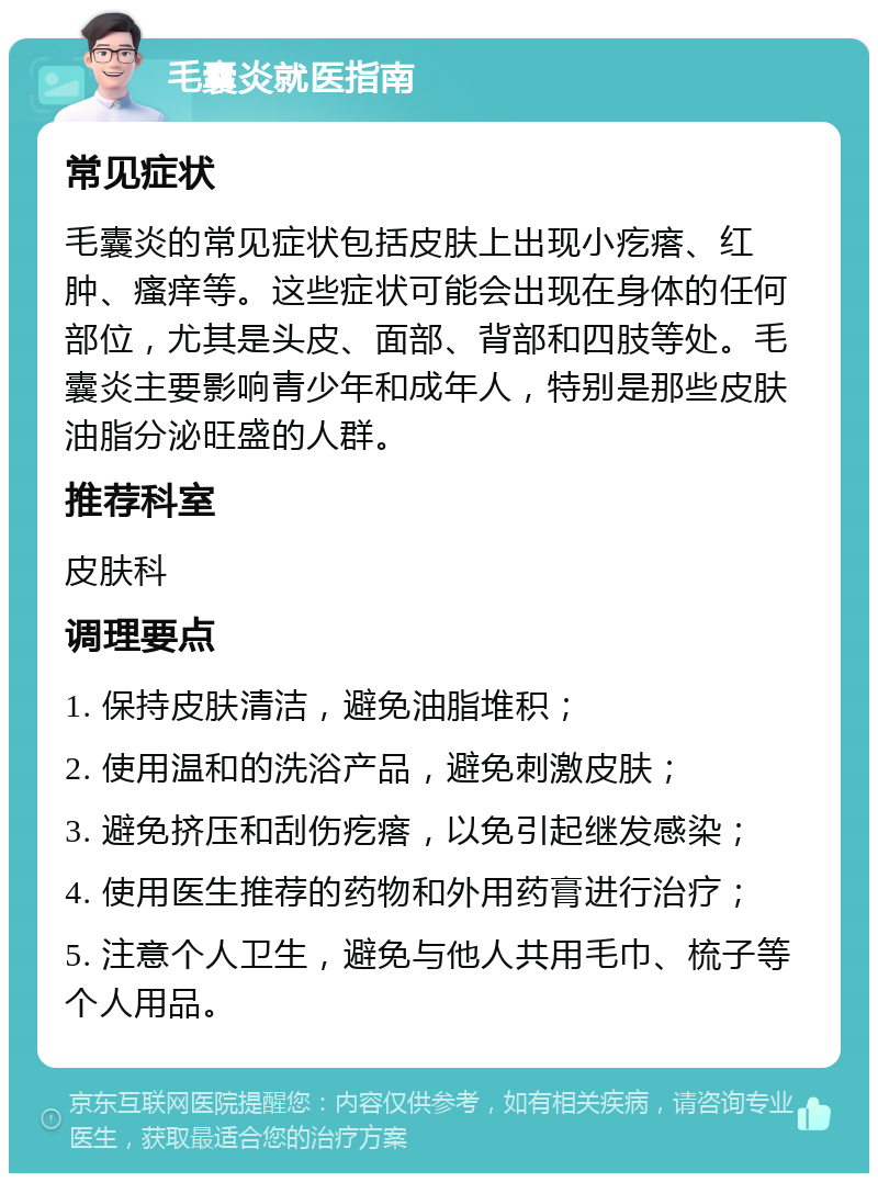 毛囊炎就医指南 常见症状 毛囊炎的常见症状包括皮肤上出现小疙瘩、红肿、瘙痒等。这些症状可能会出现在身体的任何部位，尤其是头皮、面部、背部和四肢等处。毛囊炎主要影响青少年和成年人，特别是那些皮肤油脂分泌旺盛的人群。 推荐科室 皮肤科 调理要点 1. 保持皮肤清洁，避免油脂堆积； 2. 使用温和的洗浴产品，避免刺激皮肤； 3. 避免挤压和刮伤疙瘩，以免引起继发感染； 4. 使用医生推荐的药物和外用药膏进行治疗； 5. 注意个人卫生，避免与他人共用毛巾、梳子等个人用品。