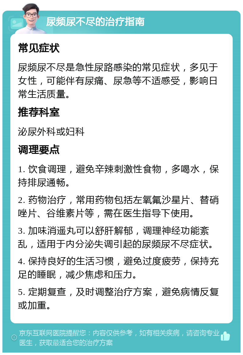 尿频尿不尽的治疗指南 常见症状 尿频尿不尽是急性尿路感染的常见症状，多见于女性，可能伴有尿痛、尿急等不适感受，影响日常生活质量。 推荐科室 泌尿外科或妇科 调理要点 1. 饮食调理，避免辛辣刺激性食物，多喝水，保持排尿通畅。 2. 药物治疗，常用药物包括左氧氟沙星片、替硝唑片、谷维素片等，需在医生指导下使用。 3. 加味消遥丸可以舒肝解郁，调理神经功能紊乱，适用于内分泌失调引起的尿频尿不尽症状。 4. 保持良好的生活习惯，避免过度疲劳，保持充足的睡眠，减少焦虑和压力。 5. 定期复查，及时调整治疗方案，避免病情反复或加重。