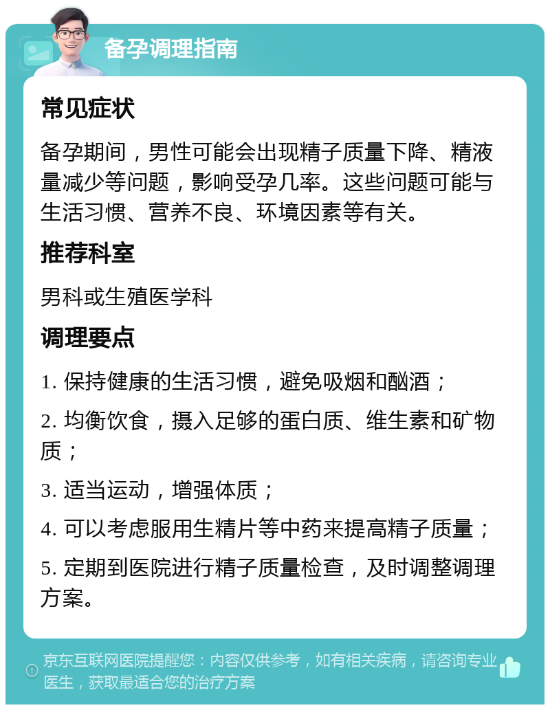 备孕调理指南 常见症状 备孕期间，男性可能会出现精子质量下降、精液量减少等问题，影响受孕几率。这些问题可能与生活习惯、营养不良、环境因素等有关。 推荐科室 男科或生殖医学科 调理要点 1. 保持健康的生活习惯，避免吸烟和酗酒； 2. 均衡饮食，摄入足够的蛋白质、维生素和矿物质； 3. 适当运动，增强体质； 4. 可以考虑服用生精片等中药来提高精子质量； 5. 定期到医院进行精子质量检查，及时调整调理方案。