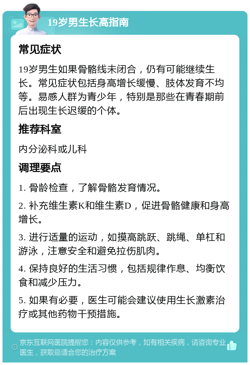 19岁男生长高指南 常见症状 19岁男生如果骨骼线未闭合，仍有可能继续生长。常见症状包括身高增长缓慢、肢体发育不均等。易感人群为青少年，特别是那些在青春期前后出现生长迟缓的个体。 推荐科室 内分泌科或儿科 调理要点 1. 骨龄检查，了解骨骼发育情况。 2. 补充维生素K和维生素D，促进骨骼健康和身高增长。 3. 进行适量的运动，如摸高跳跃、跳绳、单杠和游泳，注意安全和避免拉伤肌肉。 4. 保持良好的生活习惯，包括规律作息、均衡饮食和减少压力。 5. 如果有必要，医生可能会建议使用生长激素治疗或其他药物干预措施。