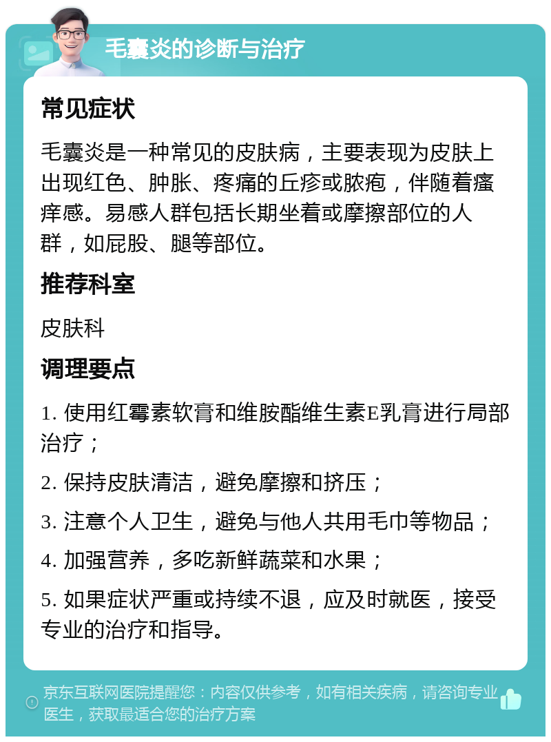 毛囊炎的诊断与治疗 常见症状 毛囊炎是一种常见的皮肤病，主要表现为皮肤上出现红色、肿胀、疼痛的丘疹或脓疱，伴随着瘙痒感。易感人群包括长期坐着或摩擦部位的人群，如屁股、腿等部位。 推荐科室 皮肤科 调理要点 1. 使用红霉素软膏和维胺酯维生素E乳膏进行局部治疗； 2. 保持皮肤清洁，避免摩擦和挤压； 3. 注意个人卫生，避免与他人共用毛巾等物品； 4. 加强营养，多吃新鲜蔬菜和水果； 5. 如果症状严重或持续不退，应及时就医，接受专业的治疗和指导。