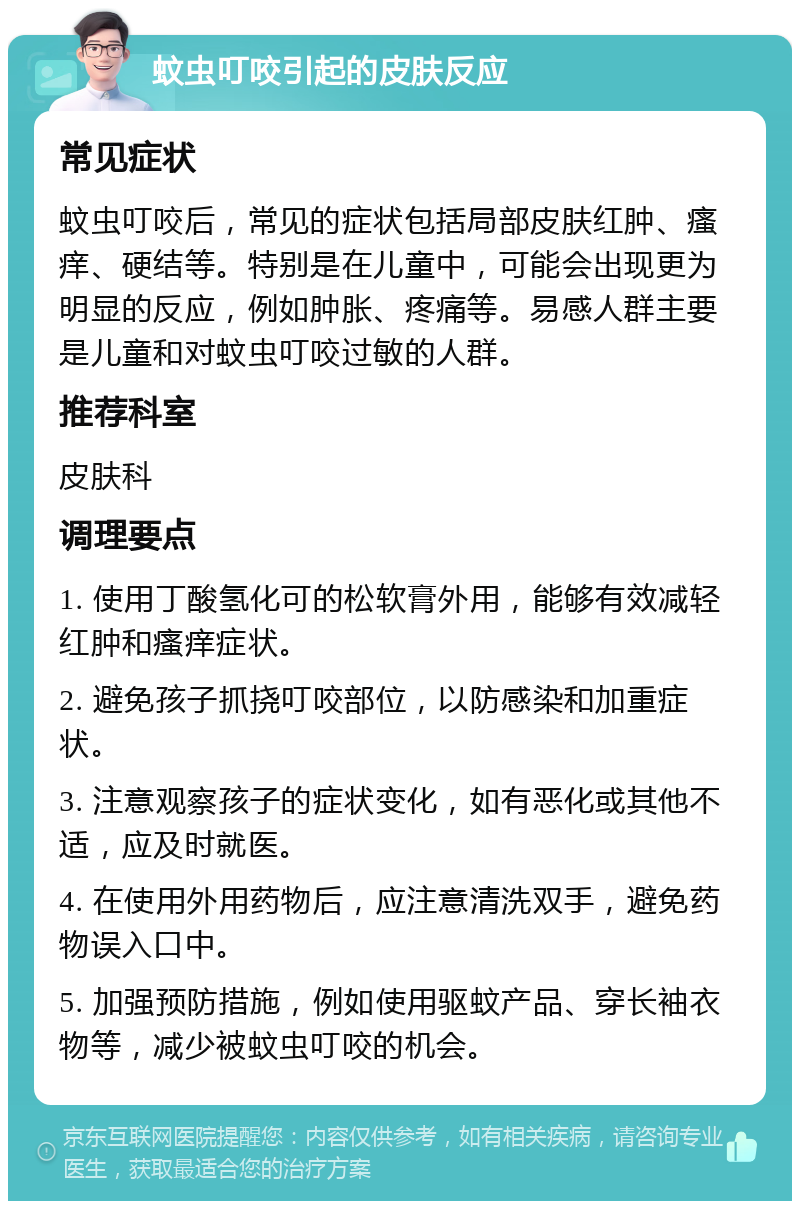 蚊虫叮咬引起的皮肤反应 常见症状 蚊虫叮咬后，常见的症状包括局部皮肤红肿、瘙痒、硬结等。特别是在儿童中，可能会出现更为明显的反应，例如肿胀、疼痛等。易感人群主要是儿童和对蚊虫叮咬过敏的人群。 推荐科室 皮肤科 调理要点 1. 使用丁酸氢化可的松软膏外用，能够有效减轻红肿和瘙痒症状。 2. 避免孩子抓挠叮咬部位，以防感染和加重症状。 3. 注意观察孩子的症状变化，如有恶化或其他不适，应及时就医。 4. 在使用外用药物后，应注意清洗双手，避免药物误入口中。 5. 加强预防措施，例如使用驱蚊产品、穿长袖衣物等，减少被蚊虫叮咬的机会。