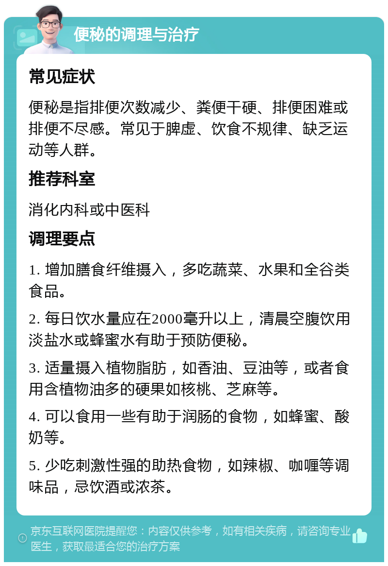 便秘的调理与治疗 常见症状 便秘是指排便次数减少、粪便干硬、排便困难或排便不尽感。常见于脾虚、饮食不规律、缺乏运动等人群。 推荐科室 消化内科或中医科 调理要点 1. 增加膳食纤维摄入，多吃蔬菜、水果和全谷类食品。 2. 每日饮水量应在2000毫升以上，清晨空腹饮用淡盐水或蜂蜜水有助于预防便秘。 3. 适量摄入植物脂肪，如香油、豆油等，或者食用含植物油多的硬果如核桃、芝麻等。 4. 可以食用一些有助于润肠的食物，如蜂蜜、酸奶等。 5. 少吃刺激性强的助热食物，如辣椒、咖喱等调味品，忌饮酒或浓茶。