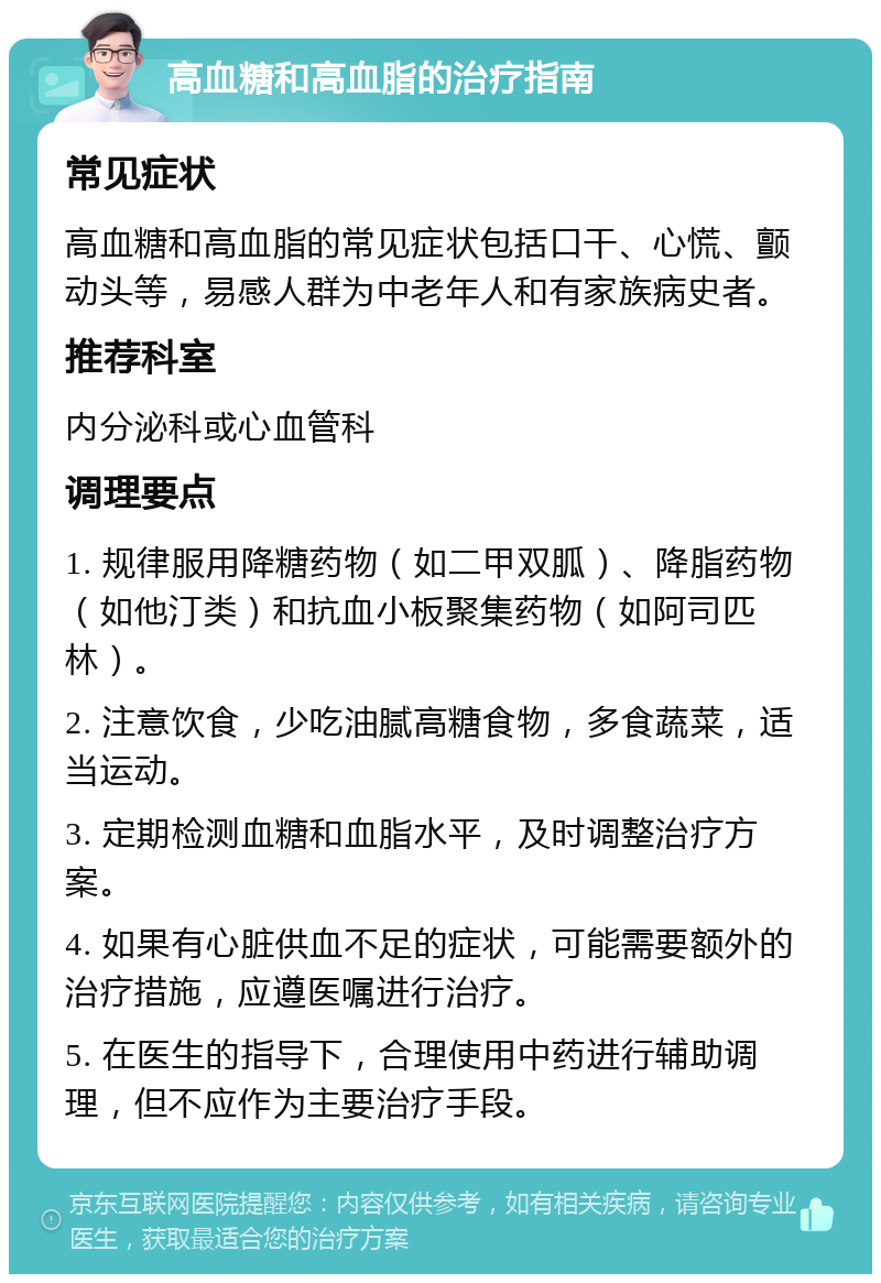 高血糖和高血脂的治疗指南 常见症状 高血糖和高血脂的常见症状包括口干、心慌、颤动头等，易感人群为中老年人和有家族病史者。 推荐科室 内分泌科或心血管科 调理要点 1. 规律服用降糖药物（如二甲双胍）、降脂药物（如他汀类）和抗血小板聚集药物（如阿司匹林）。 2. 注意饮食，少吃油腻高糖食物，多食蔬菜，适当运动。 3. 定期检测血糖和血脂水平，及时调整治疗方案。 4. 如果有心脏供血不足的症状，可能需要额外的治疗措施，应遵医嘱进行治疗。 5. 在医生的指导下，合理使用中药进行辅助调理，但不应作为主要治疗手段。