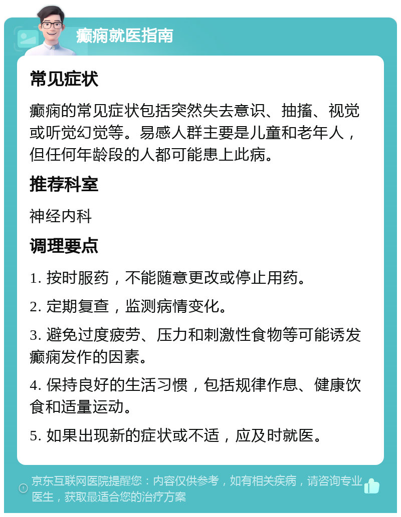 癫痫就医指南 常见症状 癫痫的常见症状包括突然失去意识、抽搐、视觉或听觉幻觉等。易感人群主要是儿童和老年人，但任何年龄段的人都可能患上此病。 推荐科室 神经内科 调理要点 1. 按时服药，不能随意更改或停止用药。 2. 定期复查，监测病情变化。 3. 避免过度疲劳、压力和刺激性食物等可能诱发癫痫发作的因素。 4. 保持良好的生活习惯，包括规律作息、健康饮食和适量运动。 5. 如果出现新的症状或不适，应及时就医。