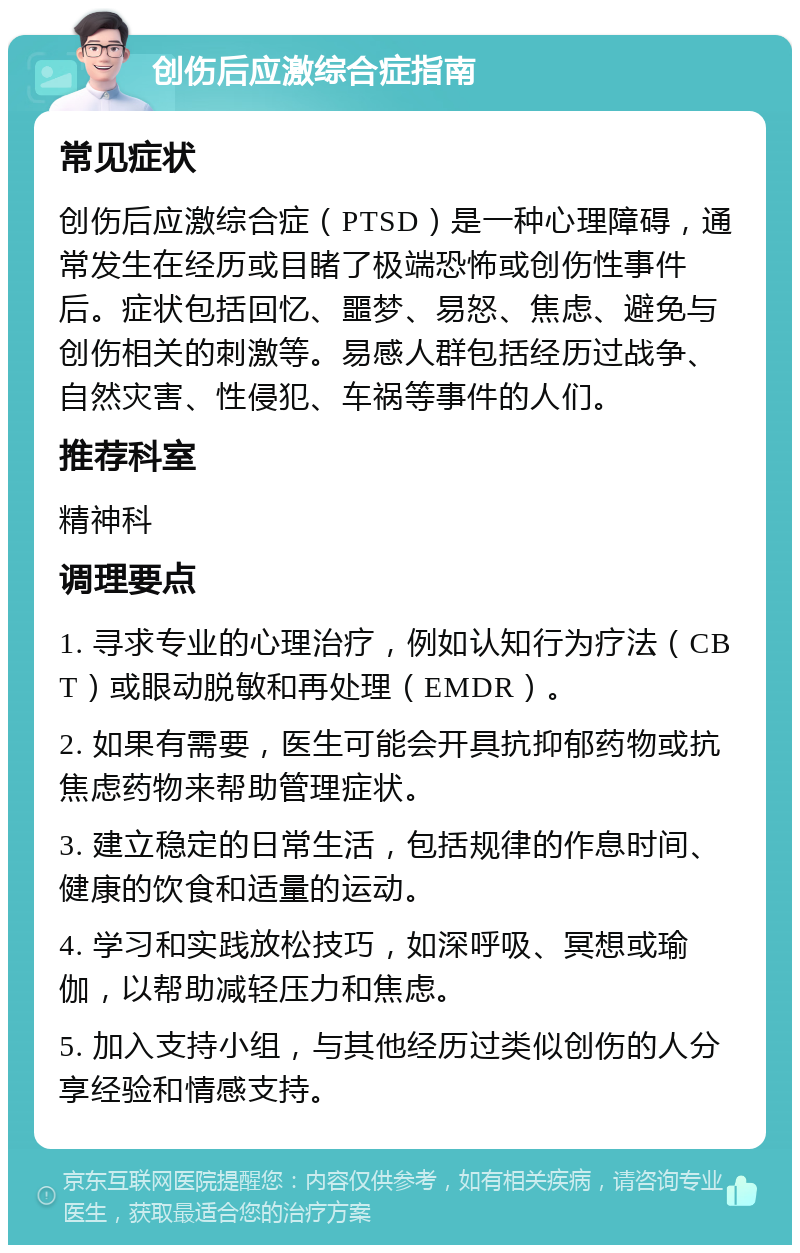 创伤后应激综合症指南 常见症状 创伤后应激综合症（PTSD）是一种心理障碍，通常发生在经历或目睹了极端恐怖或创伤性事件后。症状包括回忆、噩梦、易怒、焦虑、避免与创伤相关的刺激等。易感人群包括经历过战争、自然灾害、性侵犯、车祸等事件的人们。 推荐科室 精神科 调理要点 1. 寻求专业的心理治疗，例如认知行为疗法（CBT）或眼动脱敏和再处理（EMDR）。 2. 如果有需要，医生可能会开具抗抑郁药物或抗焦虑药物来帮助管理症状。 3. 建立稳定的日常生活，包括规律的作息时间、健康的饮食和适量的运动。 4. 学习和实践放松技巧，如深呼吸、冥想或瑜伽，以帮助减轻压力和焦虑。 5. 加入支持小组，与其他经历过类似创伤的人分享经验和情感支持。