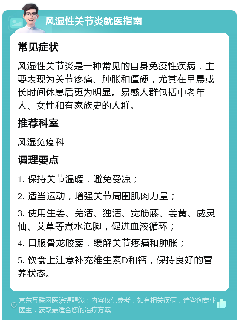 风湿性关节炎就医指南 常见症状 风湿性关节炎是一种常见的自身免疫性疾病，主要表现为关节疼痛、肿胀和僵硬，尤其在早晨或长时间休息后更为明显。易感人群包括中老年人、女性和有家族史的人群。 推荐科室 风湿免疫科 调理要点 1. 保持关节温暖，避免受凉； 2. 适当运动，增强关节周围肌肉力量； 3. 使用生姜、羌活、独活、宽筋藤、姜黄、威灵仙、艾草等煮水泡脚，促进血液循环； 4. 口服骨龙胶囊，缓解关节疼痛和肿胀； 5. 饮食上注意补充维生素D和钙，保持良好的营养状态。